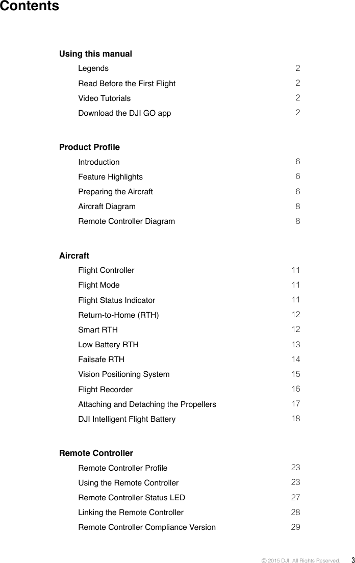 © 2015 DJI. All Rights Reserved.  3ContentsUsing this manual   Legends  2   Read Before the First Flight  2   Video Tutorials  2   Download the DJI GO app   2Product Prole   Introduction  6   Feature Highlights  6   Preparing the Aircraft  6   Aircraft Diagram  8   Remote Controller Diagram  8Aircraft   Flight Controller   11   Flight Mode  11   Flight Status Indicator   11   Return-to-Home (RTH)  12   Smart RTH  12   Low Battery RTH   13   Failsafe RTH  14   Vision Positioning System  15   Flight Recorder   16   Attaching and Detaching the Propellers   17   DJI Intelligent Flight Battery  18Remote Controller   Remote Controller Prole  23   Using the Remote Controller  23   Remote Controller Status LED  27   Linking the Remote Controller  28   Remote Controller Compliance Version   29