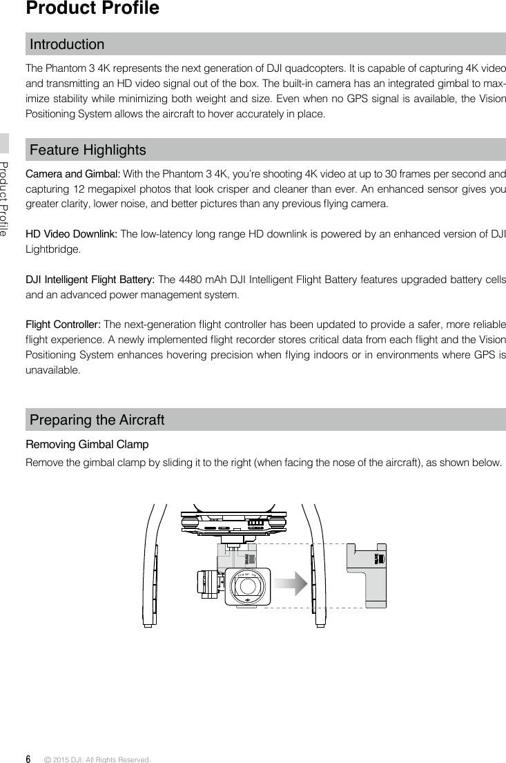 6 © 2015 DJI. All Rights Reserved. Product ProfileProduct ProleIntroductionThe Phantom 3 4K represents the next generation of DJI quadcopters. It is capable of capturing 4K video and transmitting an HD video signal out of the box. The built-in camera has an integrated gimbal to max-imize stability while minimizing both weight and size. Even when no GPS signal is available, the Vision Positioning System allows the aircraft to hover accurately in place.Feature HighlightsCamera and Gimbal: With the Phantom 3 4K, you’re shooting 4K video at up to 30 frames per second and capturing 12 megapixel photos that look crisper and cleaner than ever. An enhanced sensor gives you greater clarity, lower noise, and better pictures than any previous ying camera.HD Video Downlink: The low-latency long range HD downlink is powered by an enhanced version of DJI Lightbridge.DJI Intelligent Flight Battery: The 4480 mAh DJI Intelligent Flight Battery features upgraded battery cells and an advanced power management system.Flight Controller: The next-generation ight controller has been updated to provide a safer, more reliable ight experience. A newly implemented ight recorder stores critical data from each ight and the Vision Positioning System enhances hovering precision when ying indoors or in environments where GPS is unavailable.Preparing the AircraftRemoving Gimbal ClampRemove the gimbal clamp by sliding it to the right (when facing the nose of the aircraft), as shown below.