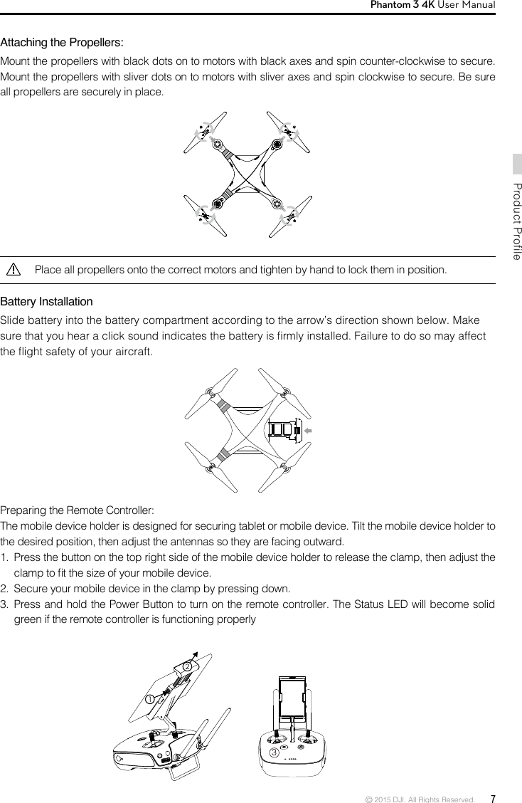 © 2015 DJI. All Rights Reserved.  7Product ProfilePhantom 3 4K User Manual Attaching the Propellers:Mount the propellers with black dots on to motors with black axes and spin counter-clockwise to secure. Mount the propellers with sliver dots on to motors with sliver axes and spin clockwise to secure. Be sure all propellers are securely in place.Preparing the Remote Controller:The mobile device holder is designed for securing tablet or mobile device. Tilt the mobile device holder to the desired position, then adjust the antennas so they are facing outward.1.  Press the button on the top right side of the mobile device holder to release the clamp, then adjust the clamp to t the size of your mobile device.2.  Secure your mobile device in the clamp by pressing down.3.  Press and hold the Power Button to turn on the remote controller. The Status LED will become solid green if the remote controller is functioning properlyPlace all propellers onto the correct motors and tighten by hand to lock them in position.Battery Installation Slide battery into the battery compartment according to the arrow’s direction shown below. Make sure that you hear a click sound indicates the battery is rmly installed. Failure to do so may affect the ight safety of your aircraft.312