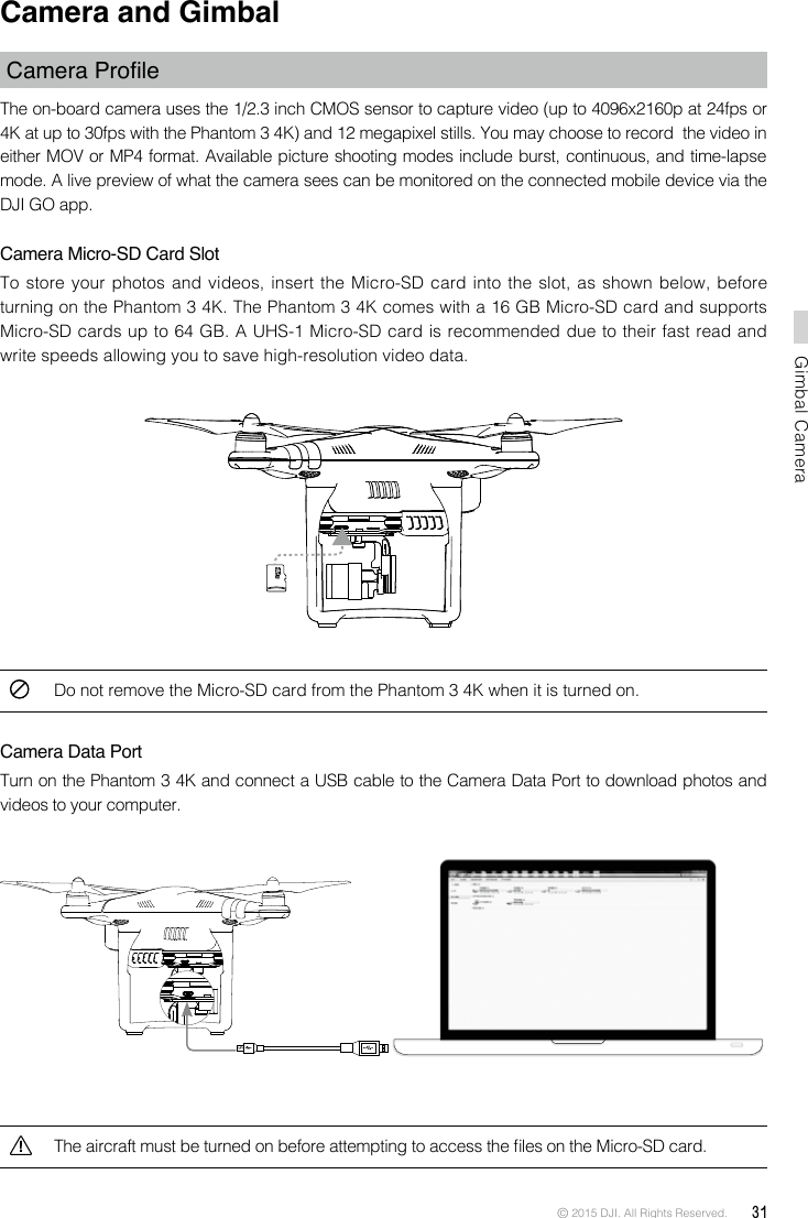 © 2015 DJI. All Rights Reserved.  31Gimbal CameraCamera and Gimbal Camera ProleThe on-board camera uses the 1/2.3 inch CMOS sensor to capture video (up to 4096x2160p at 24fps or 4K at up to 30fps with the Phantom 3 4K) and 12 megapixel stills. You may choose to record  the video in either MOV or MP4 format. Available picture shooting modes include burst, continuous, and time-lapse mode. A live preview of what the camera sees can be monitored on the connected mobile device via the DJI GO app. Camera Micro-SD Card SlotTo store your photos and videos, insert the Micro-SD card into the slot, as shown below, before turning on the Phantom 3 4K. The Phantom 3 4K comes with a 16 GB Micro-SD card and supports Micro-SD cards up to 64 GB. A UHS-1 Micro-SD card is recommended due to their fast read and write speeds allowing you to save high-resolution video data.Do not remove the Micro-SD card from the Phantom 3 4K when it is turned on.Camera Data PortTurn on the Phantom 3 4K and connect a USB cable to the Camera Data Port to download photos and videos to your computer.The aircraft must be turned on before attempting to access the les on the Micro-SD card.