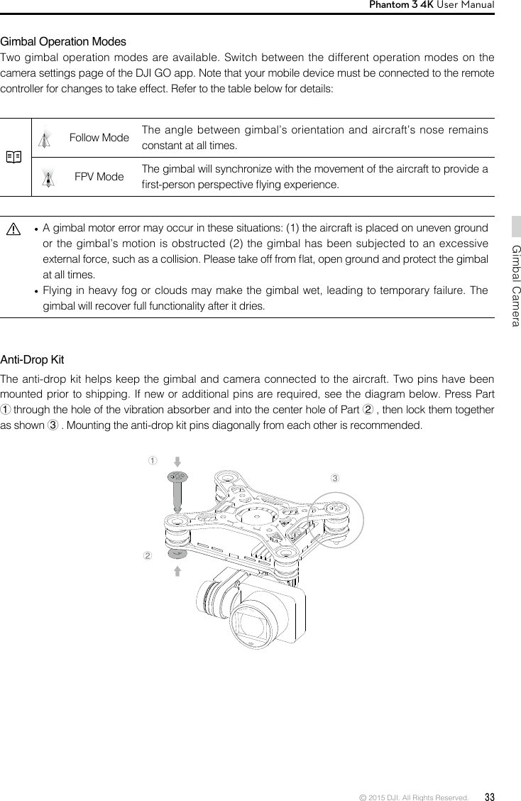 © 2015 DJI. All Rights Reserved.  33Gimbal CameraPhantom 3 4K User Manual Gimbal Operation ModesTwo gimbal operation modes are available. Switch between the different operation modes on the camera settings page of the DJI GO app. Note that your mobile device must be connected to the remote controller for changes to take effect. Refer to the table below for details:Follow Mode  The angle between gimbal’s orientation and aircraft’s nose remains constant at all times.FPV Mode  The gimbal will synchronize with the movement of the aircraft to provide a rst-person perspective ying experience.         A gimbal motor error may occur in these situations: (1) the aircraft is placed on uneven ground or the gimbal’s motion is obstructed (2) the gimbal has been subjected to an excessive external force, such as a collision. Please take off from at, open ground and protect the gimbal at all times.   Flying in heavy fog or clouds may make the gimbal wet, leading to temporary failure. The gimbal will recover full functionality after it dries.   ②①③Anti-Drop KitThe anti-drop kit helps keep the gimbal and camera connected to the aircraft. Two pins have been mounted prior to shipping. If new or additional pins are required, see the diagram below. Press Part ①through the hole of the vibration absorber and into the center hole of Part ②, then lock them together as shown ③. Mounting the anti-drop kit pins diagonally from each other is recommended. 