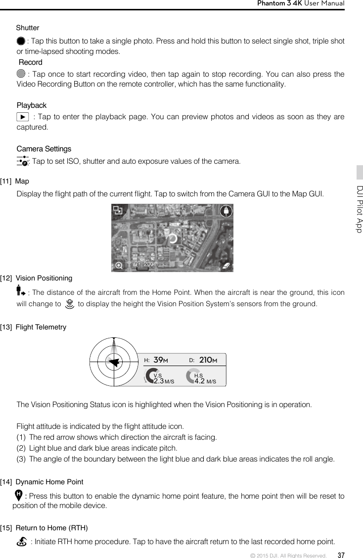 © 2015 DJI. All Rights Reserved.  37DJI Pilot App Phantom 3 4K User Manual         Shutter : Tap this button to take a single photo. Press and hold this button to select single shot, triple shot or time-lapsed shooting modes. Record : Tap once to start recording video, then tap again to stop recording. You can also press the Video Recording Button on the remote controller, which has the same functionality.Playback  : Tap to enter the playback page. You can preview photos and videos as soon as they are captured.Camera Settings: Tap to set ISO, shutter and auto exposure values of the camera.[11]  MapDisplay the ight path of the current ight. Tap to switch from the Camera GUI to the Map GUI.[12]  Vision Positioning : The distance of the aircraft from the Home Point. When the aircraft is near the ground, this icon will change to     to display the height the Vision Position System’s sensors from the ground.[13]  Flight TelemetryThe Vision Positioning Status icon is highlighted when the Vision Positioning is in operation.Flight attitude is indicated by the ight attitude icon. (1)  The red arrow shows which direction the aircraft is facing.(2)  Light blue and dark blue areas indicate pitch.(3)  The angle of the boundary between the light blue and dark blue areas indicates the roll angle.[14]  Dynamic Home Point  : Press this button to enable the dynamic home point feature, the home point then will be reset to position of the mobile device.[15]  Return to Home (RTH)  : Initiate RTH home procedure. Tap to have the aircraft return to the last recorded home point.H: D:V.SM/S M/SH.S4.22.339M210M