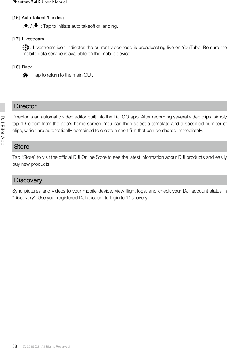 38 © 2015 DJI. All Rights Reserved. DJI Pilot App Phantom 3 4K User ManualDirector Director is an automatic video editor built into the DJI GO app. After recording several video clips, simply tap “Director” from the app’s home screen. You can then select a template and a specied number of clips, which are automatically combined to create a short lm that can be shared immediately.StoreTap “Store” to visit the ofcial DJI Online Store to see the latest information about DJI products and easily buy new products.DiscoverySync pictures and videos to your mobile device, view ight logs, and check your DJI account status in &quot;Discovery&quot;. Use your registered DJI account to login to &quot;Discovery&quot;.[16]  Auto Takeoff/Landing  /   : Tap to initiate auto takeoff or landing.[17]  Livestream  : Livestream icon indicates the current video feed is broadcasting live on YouTube. Be sure the mobile data service is available on the mobile device. [18]  Back  : Tap to return to the main GUI.