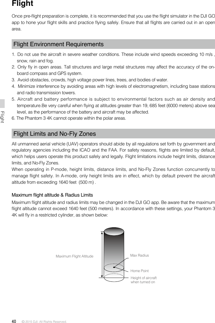 40 © 2015 DJI. All Rights Reserved. FlightFlightOnce pre-ight preparation is complete, it is recommended that you use the ight simulator in the DJI GO app to hone your ight skills and practice ying safely. Ensure that all ights are carried out in an open area.Flight Environment Requirements1.  Do not use the aircraft in severe weather conditions. These include wind speeds exceeding 10 m/s , snow, rain and fog.2.  Only y in open areas. Tall structures and large metal structures may affect the accuracy of the on-board compass and GPS system.3.  Avoid obstacles, crowds, high voltage power lines, trees, and bodies of water.4.  Minimize interference by avoiding areas with high levels of electromagnetism, including base stations and radio transmission towers. 5. Aircraft and battery performance is subject to environmental factors such as air density and temperature.Be very careful when ying at altitudes greater than 19, 685 feet (6000 meters) above sea level, as the performance of the battery and aircraft may be affected.6. The Phantom 3 4K cannot operate within the polar areas.Flight Limits and No-Fly ZonesAll unmanned aerial vehicle (UAV) operators should abide by all regulations set forth by government and regulatory agencies including the ICAO and the FAA. For safety reasons, ights are limited by default, which helps users operate this product safely and legally. Flight limitations include height limits, distance limits, and No-Fly Zones.When operating in P-mode, height limits, distance limits, and No-Fly Zones function concurrently to manage flight safety. In A-mode, only height limits are in effect, which by default prevent the aircraft altitude from exceeding 1640 feet  (500 m) .Maximum ight altitude &amp; Radius LimitsMaximum ight altitude and radius limits may be changed in the DJI GO app. Be aware that the maximum ight altitude cannot exceed 1640 feet (500 meters). In accordance with these settings, your Phantom 3 4K will y in a restricted cylinder, as shown below: Maximum Flight Altitude Max RadiusHome PointHeight of aircraft when turned on