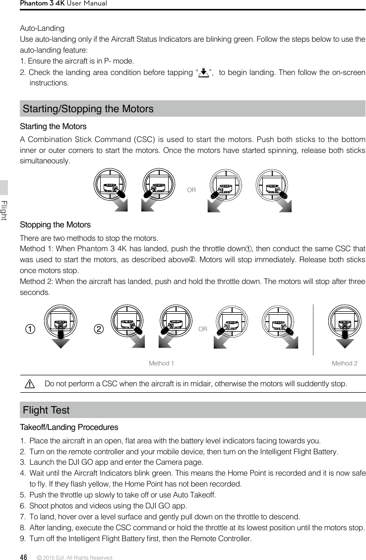 46 © 2015 DJI. All Rights Reserved. FlightPhantom 3 4K User ManualFlight Test Takeoff/Landing Procedures1.  Place the aircraft in an open, at area with the battery level indicators facing towards you.2.  Turn on the remote controller and your mobile device, then turn on the Intelligent Flight Battery.3.  Launch the DJI GO app and enter the Camera page.4.  Wait until the Aircraft Indicators blink green. This means the Home Point is recorded and it is now safe to y. If they ash yellow, the Home Point has not been recorded.5.  Push the throttle up slowly to take off or use Auto Takeoff.6.  Shoot photos and videos using the DJI GO app.7.  To land, hover over a level surface and gently pull down on the throttle to descend.8.  After landing, execute the CSC command or hold the throttle at its lowest position until the motors stop.9.  Turn off the Intelligent Flight Battery rst, then the Remote Controller. Stopping the MotorsThere are two methods to stop the motors.Method 1: When Phantom 3 4K has landed, push the throttle down , then conduct the same CSC that was used to start the motors, as described above . Motors will stop immediately. Release both sticks once motors stop.Method 2: When the aircraft has landed, push and hold the throttle down. The motors will stop after three seconds.Auto-Landing Use auto-landing only if the Aircraft Status Indicators are blinking green. Follow the steps below to use the auto-landing feature:1. Ensure the aircraft is in P- mode.2. Check the landing area condition before tapping “ ”,  to begin landing. Then follow the on-screen instructions. Starting/Stopping the MotorsStarting the MotorsA Combination Stick Command (CSC) is used to start the motors. Push both sticks to the bottom inner or outer corners to start the motors. Once the motors have started spinning, release both sticks simultaneously.ORMethod 1ORMethod 2Do not perform a CSC when the aircraft is in midair, otherwise the motors will suddently stop. 