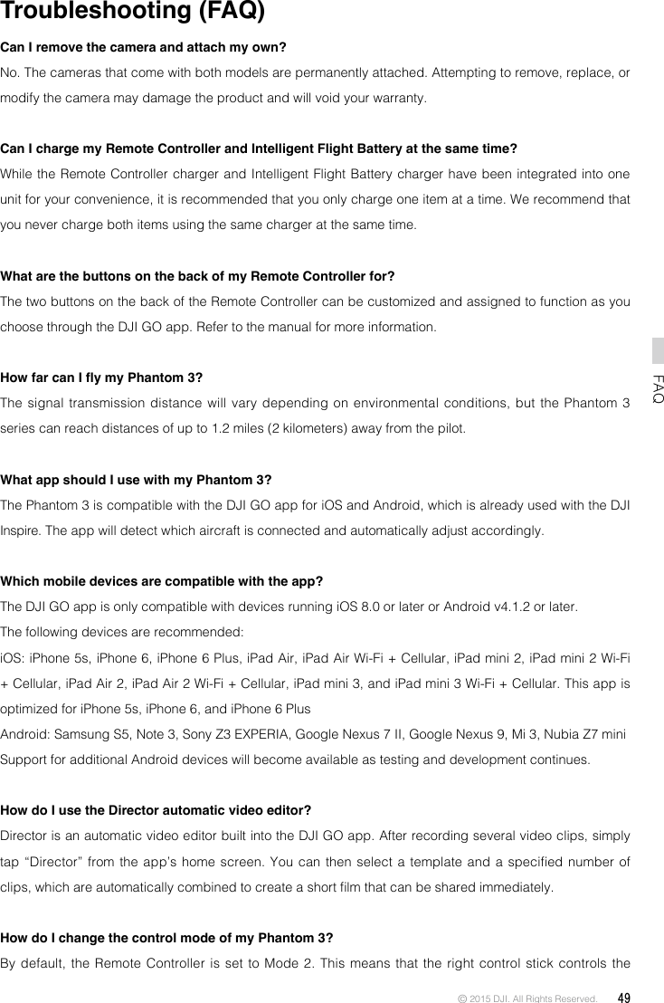 © 2015 DJI. All Rights Reserved.  49FAQTroubleshooting (FAQ)Can I remove the camera and attach my own?No. The cameras that come with both models are permanently attached. Attempting to remove, replace, or modify the camera may damage the product and will void your warranty. Can I charge my Remote Controller and Intelligent Flight Battery at the same time?While the Remote Controller charger and Intelligent Flight Battery charger have been integrated into one unit for your convenience, it is recommended that you only charge one item at a time. We recommend that you never charge both items using the same charger at the same time. What are the buttons on the back of my Remote Controller for?The two buttons on the back of the Remote Controller can be customized and assigned to function as you choose through the DJI GO app. Refer to the manual for more information. How far can I y my Phantom 3?The signal transmission distance will vary depending on environmental conditions, but the Phantom 3 series can reach distances of up to 1.2 miles (2 kilometers) away from the pilot. What app should I use with my Phantom 3?The Phantom 3 is compatible with the DJI GO app for iOS and Android, which is already used with the DJI Inspire. The app will detect which aircraft is connected and automatically adjust accordingly. Which mobile devices are compatible with the app?The DJI GO app is only compatible with devices running iOS 8.0 or later or Android v4.1.2 or later.The following devices are recommended:iOS: iPhone 5s, iPhone 6, iPhone 6 Plus, iPad Air, iPad Air Wi-Fi + Cellular, iPad mini 2, iPad mini 2 Wi-Fi + Cellular, iPad Air 2, iPad Air 2 Wi-Fi + Cellular, iPad mini 3, and iPad mini 3 Wi-Fi + Cellular. This app is optimized for iPhone 5s, iPhone 6, and iPhone 6 PlusAndroid: Samsung S5, Note 3, Sony Z3 EXPERIA, Google Nexus 7 II, Google Nexus 9, Mi 3, Nubia Z7 miniSupport for additional Android devices will become available as testing and development continues.How do I use the Director automatic video editor?Director is an automatic video editor built into the DJI GO app. After recording several video clips, simply tap “Director” from the app’s home screen. You can then select a template  and  a  specied  number  of clips, which are automatically combined to create a short lm that can be shared immediately.How do I change the control mode of my Phantom 3?By default, the Remote Controller is set to Mode 2. This means that the right control stick controls the 