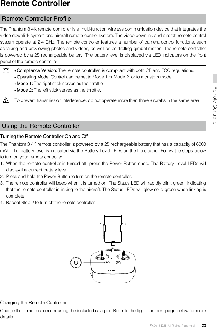 © 2015 DJI. All Rights Reserved.  23Remote ControllerRemote ControllerRemote Controller ProleThe Phantom 3 4K remote controller is a multi-function wireless communication device that integrates the video downlink system and aircraft remote control system. The video downlink and aircraft remote control system operate at 2.4 GHz. The remote controller features a number of camera control functions, such as taking and previewing photos and videos, as well as controlling gimbal motion. The remote controller is powered by a 2S rechargeable battery. The battery level is displayed via LED indicators on the front panel of the remote controller. Compliance Version: The remote controller  is compliant with both CE and FCC regulations. Operating Mode: Control can be set to Mode 1 or Mode 2, or to a custom mode.  Mode 1: The right stick serves as the throttle. Mode 2: The left stick serves as the throttle.To prevent transmission interference, do not operate more than three aircrafts in the same area.Using the Remote ControllerTurning the Remote Controller On and Off The Phantom 3 4K remote controller is powered by a 2S rechargeable battery that has a capacity of 6000 mAh. The battery level is indicated via the Battery Level LEDs on the front panel. Follow the steps below to turn on your remote controller:1.  When the remote controller is turned off, press the Power Button once. The Battery Level LEDs will display the current battery level.2.  Press and hold the Power Button to turn on the remote controller.3.  The remote controller will beep when it is turned on. The Status LED will rapidly blink green, indicating that the remote controller is linking to the aircraft. The Status LEDs will glow solid green when linking is complete.4.  Repeat Step 2 to turn off the remote controller. Charging the Remote ControllerCharge the remote controller using the included charger. Refer to the gure on next page below for more details.
