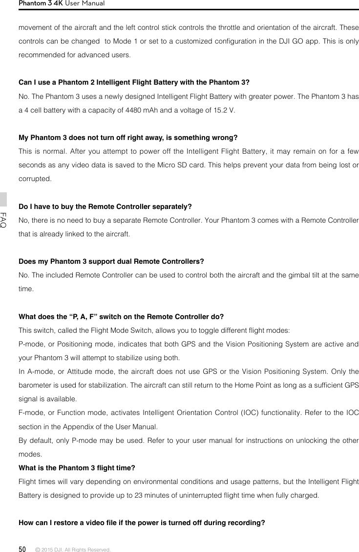 50 © 2015 DJI. All Rights Reserved. FAQPhantom 3 4K User Manualmovement of the aircraft and the left control stick controls the throttle and orientation of the aircraft. These controls can be changed  to Mode 1 or set to a customized conguration in the DJI GO app. This is only recommended for advanced users.Can I use a Phantom 2 Intelligent Flight Battery with the Phantom 3?No. The Phantom 3 uses a newly designed Intelligent Flight Battery with greater power. The Phantom 3 has a 4 cell battery with a capacity of 4480 mAh and a voltage of 15.2 V. My Phantom 3 does not turn off right away, is something wrong?This is normal. After you attempt to power off the Intelligent Flight Battery, it may remain on for a few seconds as any video data is saved to the Micro SD card. This helps prevent your data from being lost or corrupted. Do I have to buy the Remote Controller separately?No, there is no need to buy a separate Remote Controller. Your Phantom 3 comes with a Remote Controller that is already linked to the aircraft. Does my Phantom 3 support dual Remote Controllers?No. The included Remote Controller can be used to control both the aircraft and the gimbal tilt at the same time.What does the “P, A, F” switch on the Remote Controller do?This switch, called the Flight Mode Switch, allows you to toggle different ight modes:P-mode, or Positioning mode, indicates that both GPS and the Vision Positioning System are active and your Phantom 3 will attempt to stabilize using both.In A-mode, or Attitude mode, the aircraft does not use GPS or the Vision Positioning System. Only the barometer is used for stabilization. The aircraft can still return to the Home Point as long as a sufcient GPS signal is available.F-mode, or Function mode, activates Intelligent Orientation Control (IOC) functionality. Refer to the IOC section in the Appendix of the User Manual.By default, only P-mode may be used. Refer to your user manual for instructions on unlocking the other modes.What is the Phantom 3 ight time?Flight times will vary depending on environmental conditions and usage patterns, but the Intelligent Flight Battery is designed to provide up to 23 minutes of uninterrupted ight time when fully charged.How can I restore a video le if the power is turned off during recording? 