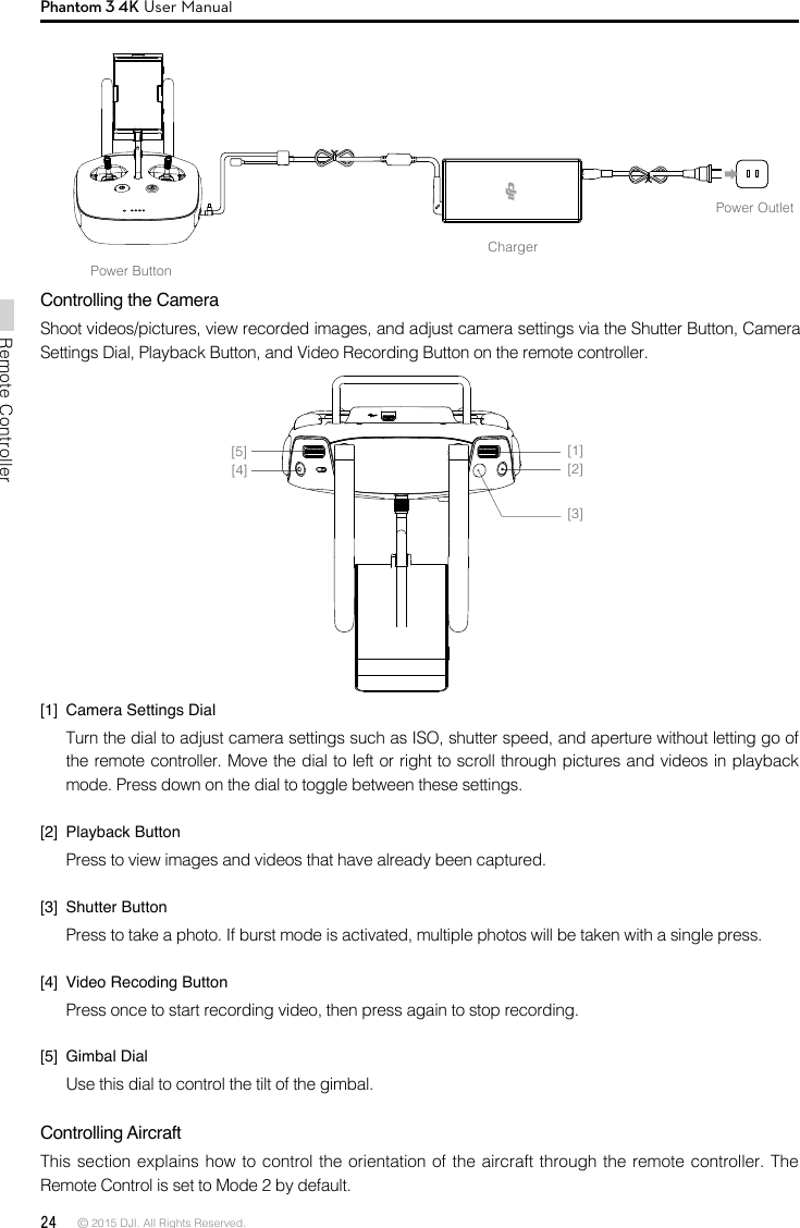 24 © 2015 DJI. All Rights Reserved. Remote ControllerPhantom 3 4K User ManualChargerPower OutletPower ButtonControlling the CameraShoot videos/pictures, view recorded images, and adjust camera settings via the Shutter Button, Camera Settings Dial, Playback Button, and Video Recording Button on the remote controller.[1]  Camera Settings DialTurn the dial to adjust camera settings such as ISO, shutter speed, and aperture without letting go of the remote controller. Move the dial to left or right to scroll through pictures and videos in playback mode. Press down on the dial to toggle between these settings.[2]  Playback ButtonPress to view images and videos that have already been captured.[3]  Shutter ButtonPress to take a photo. If burst mode is activated, multiple photos will be taken with a single press.[4]  Video Recoding ButtonPress once to start recording video, then press again to stop recording. [5]  Gimbal DialUse this dial to control the tilt of the gimbal. Controlling Aircraft This section explains how to control the orientation of the aircraft through the remote controller. The Remote Control is set to Mode 2 by default. [1][2][3][4][5]