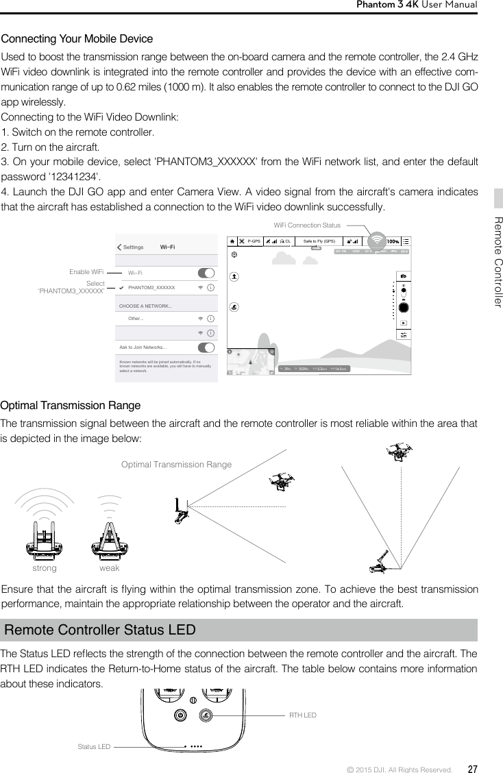 © 2015 DJI. All Rights Reserved.  27Remote ControllerPhantom 3 4K User Manual Connecting Your Mobile DeviceUsed to boost the transmission range between the on-board camera and the remote controller, the 2.4 GHz WiFi video downlink is integrated into the remote controller and provides the device with an effective com-munication range of up to 0.62 miles (1000 m). It also enables the remote controller to connect to the DJI GO app wirelessly.Connecting to the WiFi Video Downlink:1. Switch on the remote controller.2. Turn on the aircraft.3. On your mobile device, select &apos;PHANTOM3_XXXXXX&apos; from the WiFi network list, and enter the default password &apos;12341234&apos;.4. Launch the DJI GO app and enter Camera View. A video signal from the aircraft&apos;s camera indicates that the aircraft has established a connection to the WiFi video downlink successfully.Optimal Transmission RangeThe transmission signal between the aircraft and the remote controller is most reliable within the area that is depicted in the image below:Optimal Transmission RangeEnsure that the aircraft is ying within the optimal transmission zone. To achieve the best transmission performance, maintain the appropriate relationship between the operator and the aircraft.Remote Controller Status LEDThe Status LED reects the strength of the connection between the remote controller and the aircraft. The RTH LED indicates the Return-to-Home status of the aircraft. The table below contains more information about these indicators.RTH LEDStatus LEDstrong weakWi-FiSettingsWi-FiCHOOSE A NETWORK...PHANTOM3_XXXXXX iiiOther...Ask to Join Networks...Known networks will be joined automatically. If no known networks are available, you will have to manually select a network.Enable WiFiWiFi Connection StatusSelect‘PHANTOM3_XXXXXX’Safe to Fly (GPS)CLP-GPSH: 39MD: 1039MV.S: 2.3M/S H.S:14.2M/S1/320 4821 JPEGISO  100 EV  0Safe to Fly (GPS)CLP-GPSH: 39MD: 1039MV.S: 2.3M/S H.S: 14.2M/S1/320 4821 JPEGISO  100 EV  0