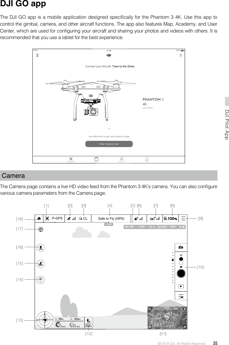 © 2015 DJI. All Rights Reserved.  35DJI Pilot App DJI GO appThe DJI GO app is a mobile application designed specically for the Phantom 3 4K. Use this app to control the gimbal, camera, and other aircraft functions. The app also features Map, Academy, and User Center, which are used for conguring your aircraft and sharing your photos and videos with others. It is recommended that you use a tablet for the best experience.CameraThe Camera page contains a live HD video feed from the Phantom 3 4K’s camera. You can also congure various camera parameters from the Camera page. Connect your Aircraft, Take to the SkiesiPadPHANTOM 3Equipment Library Discorvery MePROFESSIONALLearn More&gt;Use AEB shoot to get more dynanic imageEnter Camera ViewPHANTOM80%Safe to Fly (GPS)CL1/320 4821 JPEGISO  100 EV  0P-GPSH: D:V.SM/S M/SH.S4.22.339M210M232M[14][15][13][10][9][8][7][6][5][4][3][2][1][18][17][16][11][12]4K