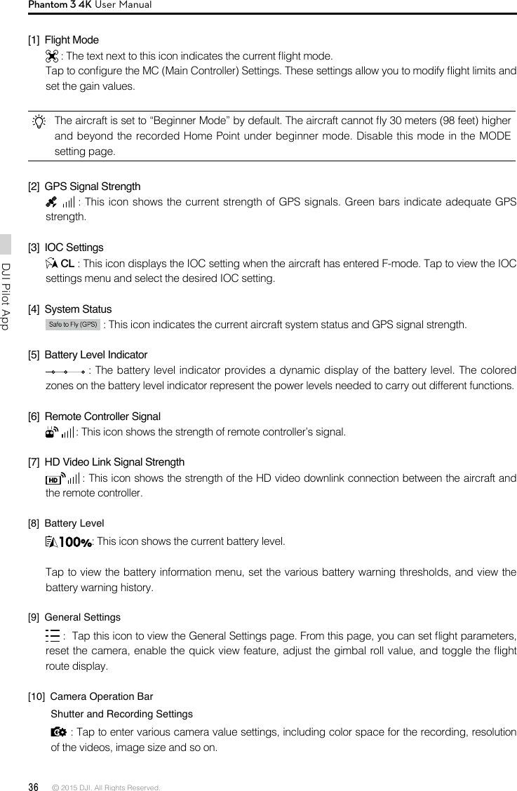 36 © 2015 DJI. All Rights Reserved. DJI Pilot App Phantom 3 4K User Manual[1]  Flight Mode : The text next to this icon indicates the current ight mode. Tap to congure the MC (Main Controller) Settings. These settings allow you to modify ight limits and set the gain values. The aircraft is set to “Beginner Mode” by default. The aircraft cannot y 30 meters (98 feet) higher and beyond the recorded Home Point under beginner mode. Disable this mode in the MODE setting page. [2]  GPS Signal Strength : This icon shows the current strength of GPS signals. Green bars indicate adequate GPS strength. [3]  IOC Settings CL : This icon displays the IOC setting when the aircraft has entered F-mode. Tap to view the IOC settings menu and select the desired IOC setting.[4]  System Status  : This icon indicates the current aircraft system status and GPS signal strength.[5]  Battery Level Indicator  : The battery level indicator provides a dynamic display of the battery level. The colored zones on the battery level indicator represent the power levels needed to carry out different functions.[6]  Remote Controller Signal  : This icon shows the strength of remote controller’s signal.[7]  HD Video Link Signal Strength  : This icon shows the strength of the HD video downlink connection between the aircraft and the remote controller.[8]  Battery Level: This icon shows the current battery level.Tap to view the battery information menu, set the various battery warning thresholds, and view the battery warning history.[9]  General Settings :  Tap this icon to view the General Settings page. From this page, you can set ight parameters, reset the camera, enable the quick view feature, adjust the gimbal roll value, and toggle the ight route display.[10]  Camera Operation Bar        Shutter and Recording Settings : Tap to enter various camera value settings, including color space for the recording, resolution of the videos, image size and so on. 