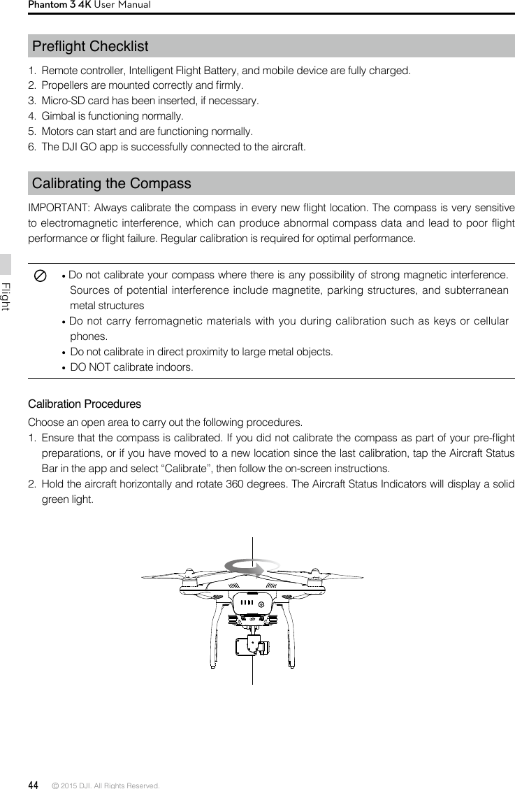 44 © 2015 DJI. All Rights Reserved. FlightPhantom 3 4K User ManualPreight Checklist1.  Remote controller, Intelligent Flight Battery, and mobile device are fully charged.2.  Propellers are mounted correctly and rmly.3.  Micro-SD card has been inserted, if necessary.4.  Gimbal is functioning normally.5.  Motors can start and are functioning normally.6.  The DJI GO app is successfully connected to the aircraft.Calibrating the CompassIMPORTANT: Always calibrate the compass in every new ight location. The compass is very sensitive to electromagnetic interference, which can produce abnormal compass data and lead to poor flight performance or ight failure. Regular calibration is required for optimal performance. Do not calibrate your compass where there is any possibility of strong magnetic interference. Sources of potential interference include magnetite, parking structures, and subterranean metal structures Do not carry ferromagnetic materials with you during calibration such as keys or cellular phones.  Do not calibrate in direct proximity to large metal objects.   DO NOT calibrate indoors.Calibration ProceduresChoose an open area to carry out the following procedures. 1.  Ensure that the compass is calibrated. If you did not calibrate the compass as part of your pre-ight preparations, or if you have moved to a new location since the last calibration, tap the Aircraft Status Bar in the app and select “Calibrate”, then follow the on-screen instructions.2.  Hold the aircraft horizontally and rotate 360 degrees. The Aircraft Status Indicators will display a solid green light.