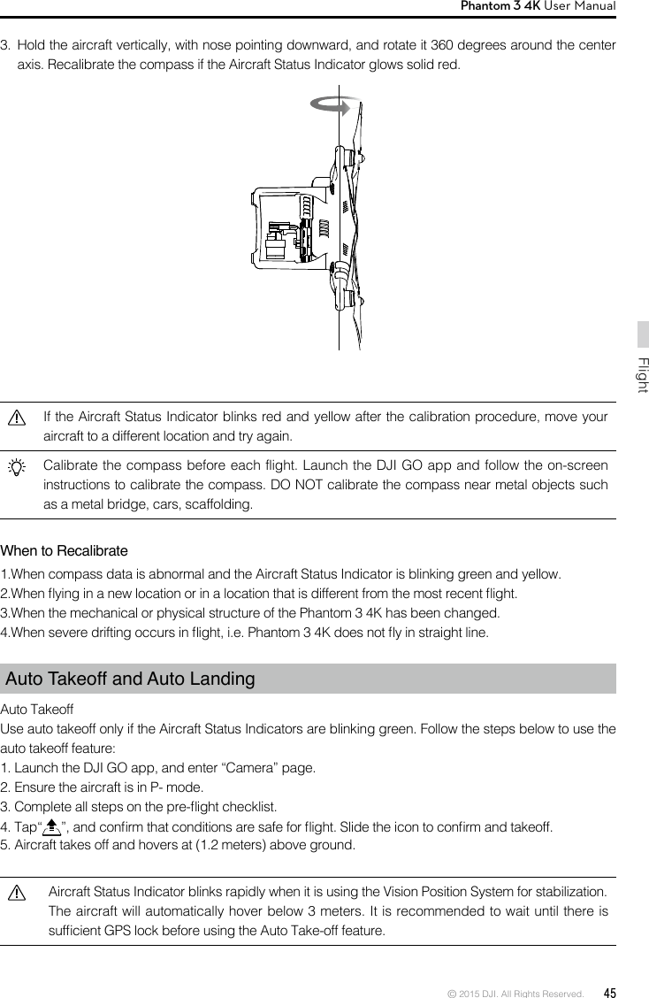 © 2015 DJI. All Rights Reserved.  45FlightPhantom 3 4K User Manual 3.  Hold the aircraft vertically, with nose pointing downward, and rotate it 360 degrees around the center axis. Recalibrate the compass if the Aircraft Status Indicator glows solid red.If the Aircraft Status Indicator blinks red and yellow after the calibration procedure, move your aircraft to a different location and try again.Calibrate the compass before each flight. Launch the DJI GO app and follow the on-screen instructions to calibrate the compass. DO NOT calibrate the compass near metal objects such as a metal bridge, cars, scaffolding.When to Recalibrate1.When compass data is abnormal and the Aircraft Status Indicator is blinking green and yellow.2.When ying in a new location or in a location that is different from the most recent ight.3.When the mechanical or physical structure of the Phantom 3 4K has been changed.4.When severe drifting occurs in ight, i.e. Phantom 3 4K does not y in straight line.Auto Takeoff and Auto LandingAuto TakeoffUse auto takeoff only if the Aircraft Status Indicators are blinking green. Follow the steps below to use the auto takeoff feature:1. Launch the DJI GO app, and enter “Camera” page. 2. Ensure the aircraft is in P- mode.3. Complete all steps on the pre-ight checklist.4. Tap“ ”, and conrm that conditions are safe for ight. Slide the icon to conrm and takeoff.5. Aircraft takes off and hovers at (1.2 meters) above ground. Aircraft Status Indicator blinks rapidly when it is using the Vision Position System for stabilization. The aircraft will automatically hover below 3 meters. It is recommended to wait until there is sufcient GPS lock before using the Auto Take-off feature. 