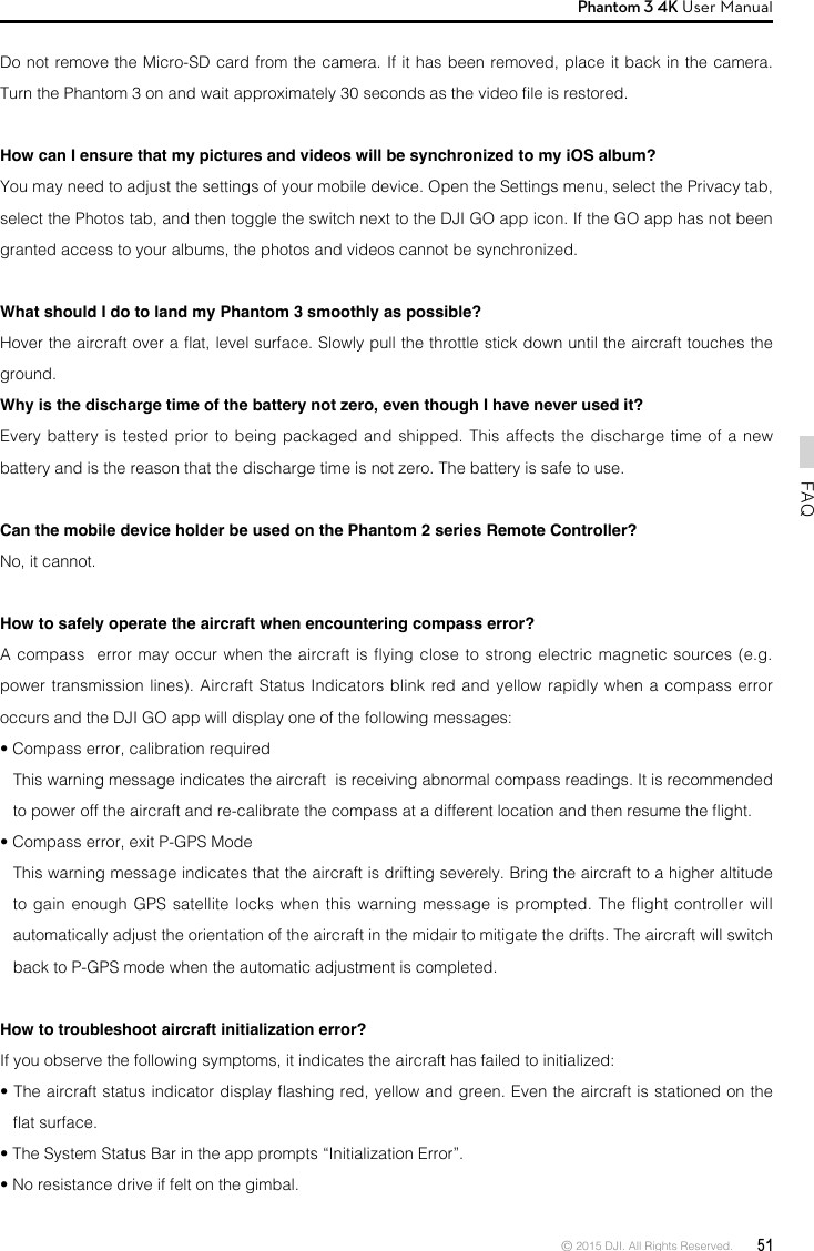 © 2015 DJI. All Rights Reserved.  51FAQPhantom 3 4K User Manual Do not remove the Micro-SD card from the camera. If it has been removed, place it back in the camera. Turn the Phantom 3 on and wait approximately 30 seconds as the video le is restored.How can I ensure that my pictures and videos will be synchronized to my iOS album?You may need to adjust the settings of your mobile device. Open the Settings menu, select the Privacy tab, select the Photos tab, and then toggle the switch next to the DJI GO app icon. If the GO app has not been granted access to your albums, the photos and videos cannot be synchronized.What should I do to land my Phantom 3 smoothly as possible? Hover the aircraft over a at, level surface. Slowly pull the throttle stick down until the aircraft touches the ground.Why is the discharge time of the battery not zero, even though I have never used it?Every battery is tested prior to being packaged and shipped. This affects the discharge time of a new battery and is the reason that the discharge time is not zero. The battery is safe to use.Can the mobile device holder be used on the Phantom 2 series Remote Controller? No, it cannot.How to safely operate the aircraft when encountering compass error?A compass  error may occur when the  aircraft  is  ying  close to strong electric magnetic sources (e.g. power transmission lines). Aircraft Status Indicators blink red and yellow rapidly when a compass error occurs and the DJI GO app will display one of the following messages:• Compass error, calibration requiredThis warning message indicates the aircraft  is receiving abnormal compass readings. It is recommended to power off the aircraft and re-calibrate the compass at a different location and then resume the ight.• Compass error, exit P-GPS ModeThis warning message indicates that the aircraft is drifting severely. Bring the aircraft to a higher altitude to gain enough GPS satellite locks when this warning message is prompted. The flight controller will automatically adjust the orientation of the aircraft in the midair to mitigate the drifts. The aircraft will switch back to P-GPS mode when the automatic adjustment is completed.How to troubleshoot aircraft initialization error?If you observe the following symptoms, it indicates the aircraft has failed to initialized:• The aircraft status indicator display ashing red, yellow and green. Even the aircraft is stationed on the at surface.  • The System Status Bar in the app prompts “Initialization Error”.• No resistance drive if felt on the gimbal.