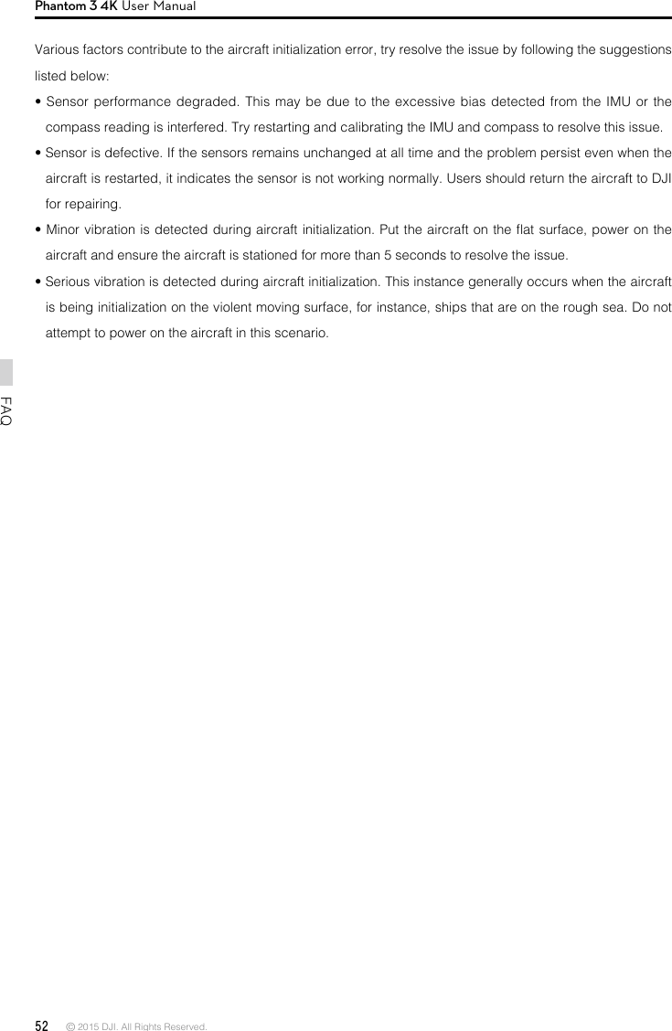 52 © 2015 DJI. All Rights Reserved. FAQPhantom 3 4K User ManualVarious factors contribute to the aircraft initialization error, try resolve the issue by following the suggestions listed below:• Sensor performance degraded. This may be due to the excessive bias detected from the IMU or the compass reading is interfered. Try restarting and calibrating the IMU and compass to resolve this issue. • Sensor is defective. If the sensors remains unchanged at all time and the problem persist even when the aircraft is restarted, it indicates the sensor is not working normally. Users should return the aircraft to DJI for repairing.• Minor vibration is detected during aircraft initialization. Put the aircraft on the at surface, power on the aircraft and ensure the aircraft is stationed for more than 5 seconds to resolve the issue. • Serious vibration is detected during aircraft initialization. This instance generally occurs when the aircraft is being initialization on the violent moving surface, for instance, ships that are on the rough sea. Do not attempt to power on the aircraft in this scenario. 