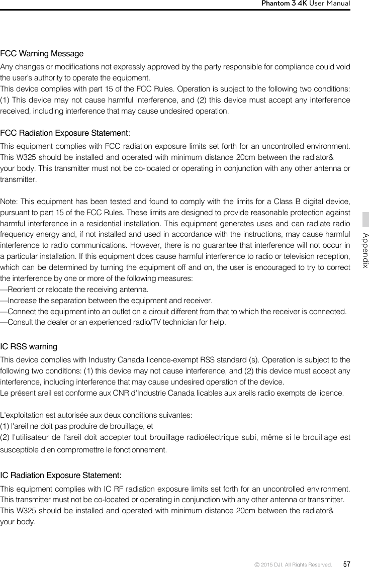 © 2015 DJI. All Rights Reserved.  57AppendixPhantom 3 4K User Manual  FCC Warning MessageAny changes or modications not expressly approved by the party responsible for compliance could void the user’s authority to operate the equipment. This device complies with part 15 of the FCC Rules. Operation is subject to the following two conditions: (1) This device may not cause harmful interference, and (2) this device must accept any interference received, including interference that may cause undesired operation. FCC Radiation Exposure Statement: This equipment complies with FCC radiation exposure limits set forth for an uncontrolled environment. This W325 should be installed and operated with minimum distance 20cm between the radiator&amp; your body. This transmitter must not be co-located or operating in conjunction with any other antenna or transmitter. Note: This equipment has been tested and found to comply with the limits for a Class B digital device, pursuant to part 15 of the FCC Rules. These limits are designed to provide reasonable protection against harmful interference in a residential installation. This equipment generates uses and can radiate radio frequency energy and, if not installed and used in accordance with the instructions, may cause harmful interference to radio communications. However, there is no guarantee that interference will not occur in a particular installation. If this equipment does cause harmful interference to radio or television reception, which can be determined by turning the equipment off and on, the user is encouraged to try to correct the interference by one or more of the following measures: —Reorient or relocate the receiving antenna. —Increase the separation between the equipment and receiver. —Connect the equipment into an outlet on a circuit different from that to which the receiver is connected. —Consult the dealer or an experienced radio/TV technician for help.  IC RSS warningThis device complies with Industry Canada licence-exempt RSS standard (s). Operation is subject to the following two conditions: (1) this device may not cause interference, and (2) this device must accept any interference, including interference that may cause undesired operation of the device.Le présent areil est conforme aux CNR d&apos;Industrie Canada licables aux areils radio exempts de licence.L&apos;exploitation est autorisée aux deux conditions suivantes:(1) l&apos;areil ne doit pas produire de brouillage, et(2) l&apos;utilisateur de l&apos;areil doit accepter tout brouillage radioélectrique subi, même si le brouillage est susceptible d&apos;en compromettre le fonctionnement.IC Radiation Exposure Statement:This equipment complies with IC RF radiation exposure limits set forth for an uncontrolled environment. This transmitter must not be co-located or operating in conjunction with any other antenna or transmitter.This W325 should be installed and operated with minimum distance 20cm between the radiator&amp; your body.