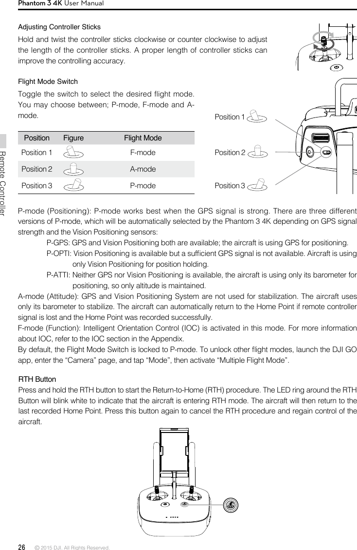 26 © 2015 DJI. All Rights Reserved. Remote ControllerPhantom 3 4K User ManualPosition Figure Flight ModePosition 1 F-modePosition 2A-mode Position 3P-modeFlight Mode SwitchToggle the switch to select the desired flight mode. You may choose between; P-mode, F-mode and A- mode.  Position 1   Position 2   Position 3   P-mode (Positioning): P-mode works best when the GPS signal is strong. There are three different versions of P-mode, which will be automatically selected by the Phantom 3 4K depending on GPS signal strength and the Vision Positioning sensors:P-GPS: GPS and Vision Positioning both are available; the aircraft is using GPS for positioning.P-OPTI: Vision Positioning is available but a sufcient GPS signal is not available. Aircraft is using only Vision Positioning for position holding.P-ATTI: Neither GPS nor Vision Positioning is available, the aircraft is using only its barometer for positioning, so only altitude is maintained.A-mode (Attitude): GPS and Vision Positioning System are not used for stabilization. The aircraft uses only its barometer to stabilize. The aircraft can automatically return to the Home Point if remote controller  signal is lost and the Home Point was recorded successfully.F-mode (Function): Intelligent Orientation Control (IOC) is activated in this mode. For more information about IOC, refer to the IOC section in the Appendix.By default, the Flight Mode Switch is locked to P-mode. To unlock other ight modes, launch the DJI GO app, enter the “Camera” page, and tap “Mode”, then activate “Multiple Flight Mode”.RTH Button Press and hold the RTH button to start the Return-to-Home (RTH) procedure. The LED ring around the RTH Button will blink white to indicate that the aircraft is entering RTH mode. The aircraft will then return to the last recorded Home Point. Press this button again to cancel the RTH procedure and regain control of the aircraft.Adjusting Controller SticksHold and twist the controller sticks clockwise or counter clockwise to adjust the length of the controller sticks. A proper length of controller sticks can improve the controlling accuracy.