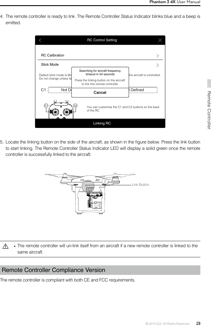 © 2015 DJI. All Rights Reserved.  29Remote ControllerPhantom 3 4K User Manual   The remote controller will un-link itself from an aircraft if a new remote controller is linked to the same aircraft.Remote Controller Compliance Version The remote controller is compliant with both CE and FCC requirements. RC Control SettingRC CalibrationStick ModeNot DefinedC1 C2 Not DefinedDefault stick mode is Mode 2, changing stick modes alters the way the aircraft is controlled. Do not change unless familiar with your new mode.You can customize the C1 and C2 buttons on the back of the RC.Linking RCSearching for aircraft frequency, timeout in 54 secondsCancelPress the linking button on the aircraft to link this remote controller5.  Locate the linking button on the side of the aircraft, as shown in the gure below. Press the link button to start linking. The Remote Controller Status Indicator LED will display a solid green once the remote controller is successfully linked to the aircraft.4.  The remote controller is ready to link. The Remote Controller Status Indicator blinks blue and a beep is emitted.Link Button