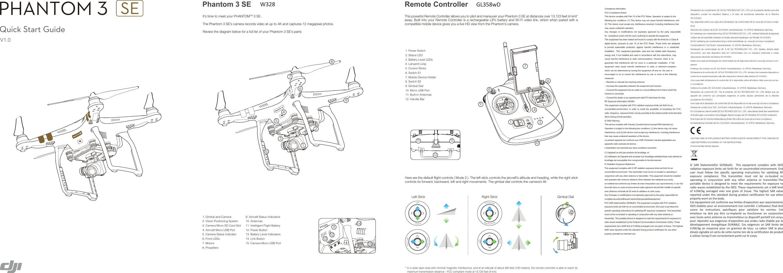 Here are the default flight controls ( Mode 2 ). The left stick controls the aircraft’s altitude and heading, while the right stick controls its forward, backward, left and right movements. The gimbal dial controls the camera’s tilt.Left Stick Right Stick Gimbal DialUPDownTurn RightTurn LeftForwardsBackwards Right LeftIn a wide open area with minimal magnetic interference, and at an altitude of about 400 feet (120 meters), the remote controller is able to reach its maximum transmission distance – FCC compliant mode at 13,123 feet (4 km).1. Power Switch2. Status LED3. Battery Level LEDs4. Lanyard Loop5. Control Sticks6. Switch S17. Mobile Device Holder8. Switch S29. Gimbal Dial10. Micro USB Port11. Built-in Antennas12. Handle Bar1. Gimbal and Camera2. Vision Positioning System3. Camera Micro SD Card Slot4. Aircraft Micro USB Port5. Camera Status Indicator 6. Front LEDs7. Motors8. Propellers 9. Aircraft Status Indicators10. Antennas11. Intelligent Flight Battery12. Power Button13. Battery Level Indicators14. Link Button15. Camera Micro USB PortPhantom 3 SE Remote ControllerIt’s time to meet your PHANTOMTM 3 SE.The Phantom 3 SE’s camera records video at up to 4K and captures 12 megapixel photos.Review the diagram below for a full list of your Phantom 3 SE’s parts:This powerful Remote Controller allows you to pilot and maneuver your Phantom 3 SE at distances over 13,123 feet (4 km)* away. Built into your Remote Controller is a rechargeable LiPo battery and Wi-Fi  video link, which when paired with  a compatible mobile device gives you a live HD view from the Phantom’s camera.Quick Start GuideV1.0PHANTOM 3 121115141327458613910734625891211 11 101&amp;RPSOLDQFH,QIRUPDWLRQ)&amp;&amp;&amp;RPSOLDQFH1RWLFH7KLVGHYLFHFRPSOLHVZLWK3DUWRIWKH)&amp;&amp;5XOHV2SHUDWLRQLVVXEMHFWWRWKHIROORZLQJWZRFRQGLWLRQV7KLVGHYLFHPD\QRWFDXVHKDUPIXOLQWHUIHUHQFHDQG7KLVGHYLFHPXVWDFFHSWDQ\LQWHUIHUHQFHUHFHLYHGLQFOXGLQJLQWHUIHUHQFHWKDWPD\FDXVHXQGHVLUHGRSHUDWLRQ$Q\ FKDQJHV RU PRGLILFDWLRQV QRW H[SUHVVO\ DSSURYHG E\ WKH SDUW\ UHVSRQVLEOHIRU FRPSOLDQFHFRXOGYRLGWKHXVHU¶VDXWKRULW\WRRSHUDWHWKHHTXLSPHQW7KLVHTXLSPHQWKDVEHHQWHVWHGDQGIRXQGWRFRPSO\ZLWKWKHOLPLWVIRUD&amp;ODVV%GLJLWDOGHYLFH SXUVXDQW WR SDUW  RI WKH )&amp;&amp; 5XOHV 7KHVH OLPLWV DUH GHVLJQHGWR SURYLGH UHDVRQDEOH SURWHFWLRQ DJDLQVW KDUPIXO LQWHUIHUHQFH LQ D UHVLGHQWLDOLQVWDOODWLRQ 7KLV HTXLSPHQWJHQHUDWHVXVHVDQGFDQUDGLDWHUDGLRIUHTXHQF\HQHUJ\DQGLIQRWLQVWDOOHGDQGXVHGLQDFFRUGDQFHZLWKWKHLQVWUXFWLRQVPD\FDXVHKDUPIXOLQWHUIHUHQFHWRUDGLRFRPPXQLFDWLRQV +RZHYHU WKHUH LV QRJXDUDQWHH WKDW LQWHUIHUHQFH ZLOO QRW RFFXU LQ D SDUWLFXODU LQVWDOODWLRQ ,I WKLVHTXLSPHQW GRHV FDXVH KDUPIXO LQWHUIHUHQFH WR UDGLR RU WHOHYLVLRQUHFHSWLRQZKLFKFDQEHGHWHUPLQHGE\WXUQLQJWKHHTXLSPHQWRIIDQGRQWKHXVHU LVHQFRXUDJHG WR WU\ WR FRUUHFW WKH LQWHUIHUHQFH E\ RQH RU PRUH RI WKH IROORZLQJPHDVXUHV²5HRULHQWRUUHORFDWHWKHUHFHLYLQJDQWHQQD²,QFUHDVHWKHVHSDUDWLRQEHWZHHQWKHHTXLSPHQWDQGUHFHLYHU²&amp;RQQHFWWKHHTXLSPHQWLQWRDQRXWOHWRQDFLUFXLWGLIIHUHQWIURPWKDWWRZKLFKWKHUHFHLYHULVFRQQHFWHG²&amp;RQVXOWWKHGHDOHURUDQH[SHULHQFHGUDGLR79WHFKQLFLDQIRUKHOS5)([SRVXUH,QIRUPDWLRQ:7KLVHTXLSPHQWFRPSOLHVZLWK)&amp;&amp;UDGLDWLRQH[SRVXUHOLPLWVVHWIRUWKIRUDQXQFRQWUROOHGHQYLURQPHQW ,Q RUGHU WR DYRLG WKH SRVVLELOLW\ RI H[FHHGLQJ WKH )&amp;&amp;UDGLR IUHTXHQF\ H[SRVXUHOLPLWVKXPDQSUR[LPLW\WRWKHDQWHQQDVKDOOQRWEHOHVVWKDQFPGXULQJQRUPDORSHUDWLRQ,&amp;566:DUQLQJ7KLVGHYLFHFRPSOLHVZLWK,QGXVWU\&amp;DQDGDOLFHQFHH[HPSW566VWDQGDUGV2SHUDWLRQLVVXEMHFWWRWKHIROORZLQJWZRFRQGLWLRQVWKLVGHYLFHPD\QRWFDXVHLQWHUIHUHQFHDQGWKLVGHYLFHPXVWDFFHSWDQ\LQWHUIHUHQFHLQFOXGLQJLQWHUIHUHQFHWKDWPD\FDXVHXQGHVLUHGRSHUDWLRQRIWKHGHYLFH/HSUpVHQWDSSDUHLOHVWFRQIRUPHDX[&amp;15G,QGXVWULH&amp;DQDGDDSSOLFDEOHVDX[DSSDUHLOVUDGLRH[HPSWVGHOLFHQFH/H[SORLWDWLRQHVWDXWRULVpHDX[GHX[FRQGLWLRQVVXLYDQWHVDeclaración de cumplimiento UE: SZ DJI TECHNOLOGY CO., LTD. por la presente declara que este dispositivo  cumple  los  requisitos  básicos  y  el  resto  de  provisiones  relevantes  de  la  Directiva 2014/53/EU. Hay disponible online una copia de la Declaración de conformidad UE en www.dji.com/euro-compli-anceDirección de contacto de la UE: DJI GmbH, Industriestrasse. 12, 97618, Niederlauer, GermanyEU-verklaring van overeenstemming: SZ DJI TECHNOLOGY CO., LTD. verklaart hierbij dat dit apparaat voldoet aan de essentiële vereisten en andere relevante bepalingen van Richtlijn 2014/53/EU. De EU-verklaring van overeenstemming is online beschikbaar op  www.dji.com/euro-complianceContactadres EU: DJI GmbH, Industriestrasse. 12, 97618, Niederlauer, GermanyDeclaração  de  conformidade  da  UE:  A  SZ  DJI  TECHNOLOGY  CO.,  LTD.  declara,  através  deste documento,  que  este  dispositivo  está  em  conformidade  com  os  requisitos  essenciais  e  outras disposições relevantes da Diretiva 2014/53/EU. Existe uma cópia da Declaração de conformidade da UE disponível online em www.dji.com/euro-com-plianceEndereço de contacto na UE: DJI GmbH, Industriestrasse. 12, 97618, Niederlauer, GermanyDichiarazione di conformità UE: SZ DJI TECHNOLOGY CO., LTD. dichiara che il presente dispositivo è conforme ai requisiti essenziali e alle altre disposizioni rilevanti della direttiva 2014/53/EU. Una copia della dichiarazione di conformità UE è disponibile online all&apos;indirizzo Web www.dji.com/eu-ro-complianceIndirizzo di contatto UE: DJI GmbH, Industriestrasse. 12, 97618, Niederlauer, GermanyDéclaration de  conformité UE :  Par la présente, SZ DJI  TECHNOLOGY CO., LTD  déclare que  cet appareil  est  conforme  aux  principales  exigences  et  autres  clauses  pertinentes  de  la  directive européenne 2014/53/EU. Une copie de la déclaration de conformité UE est disponible sur le site www.dji.com/euro-complianceAdresse de contact pour l&apos;UE : DJI GmbH, Industriestrasse. 12, 97618, Niederlauer, GermanyEU-Compliance: Hiermit erklärt SZ DJI TECHNOLOGY CO., LTD., dass dieses Gerät den wesentlichen Anforderungen und anderen einschlägigen Bestimmungen der EU-Richtlinie 2014/53/EU entspricht. Eine Kopie der EU-Konformitätserklärung finden Sie online auf www.dji.com/euro-compliance.Kontaktadresse innerhalb der EU: DJI GmbH, Industriestrasse. 12, 97618, Niederlauer, GermanyCAUTION: RISK OF EXPLOSION IF BATTERY IS REPLACED BY AN INCORRECT TYPE. DISPOSE OF USED BATTERIES ACCORDING TO THE INSTRUCTIONSEnvironmentally friendly disposalOld electrical appliances must not be disposed of together with the residual waste, but have to be disposed of separately. The disposal at the communal collecting point via private persons is for free. The owner of old appliances is  responsible to  bring the  appliances to  these collecting points or  to similar collection points. With this little personal effort, you contribute to recycle valuable raw materials and the treatment of toxic substances.Thailand Warning messageÁ¦ºn°Ã¦¤µ¤Â¨³°»¦r¸o¤¸ªµ¤°¨o°µ¤o°¶®°Mexico Warning message“La operación de este equipo está sujeta a las siguientes dos  condiciones: (1) es posible que este equipo o  dispositivo no  cause interferencia perjudicial y (2) este equipo o dispositivo debe aceptar cualquier interferencia, incluyendo la que pueda causar su operación no deseada.”Brazil Warning messageEste equipamento opera em caráter secundário, isto é, não tem direito a proteção contra interferência prejudicial, mesmo de estações do mesmo tipo, e não pode causar interferência a sistemas operando em caráter primárioODSSDUHLOQHGRLWSDVSURGXLUHGHEURXLOODJHHWOXWLOLVDWHXUGHODSSDUHLOGRLWDFFHSWHUWRXWEURXLOODJHUDGLRpOHFWULTXHVXELPrPHVLOHEURXLOODJHHVWVXVFHSWLEOHGHQFRPSURPHWWUHOHIRQFWLRQQHPHQW,&amp;5DGLDWLRQ([SRVXUH6WDWHPHQW7KLVHTXLSPHQWFRPSOLHVZLWK,&amp;5)UDGLDWLRQH[SRVXUHOLPLWVVHWIRUWKIRUDQXQFRQWUROOHGHQYLURQPHQW7KLVWUDQVPLWWHUPXVWQRWEHFRORFDWHGRURSHUDWLQJLQFRQMXQFWLRQZLWKDQ\RWKHUDQWHQQDRUWUDQVPLWWHU7KLVHTXLSPHQWVKRXOGEHLQVWDOOHGDQGRSHUDWHGZLWKPLQLPXPGLVWDQFHFPEHWZHHQWKHUDGLDWRU\RXUERG\FHPDWpULHOHVWFRQIRUPHDX[OLPLWHVGHGRVHGH[SRVLWLRQDX[UD\RQQHPHQWVLFUVVpQRQFpHGDQVXQDXWUHHQYLURQQHPHQWFHWWHHTLSPHQWGHYUDLWrWUHLQVWDOOpHWH[SORLWpDYHFGLVWDQFHPLQLPDOHGHHQWUHOHUDGLDWHXUHWYRWUHFRUSV$Q\&amp;KDQJHVRUPRGLILFDWLRQVQRWH[SUHVVO\DSSURYHGE\WKHSDUW\UHVSRQVLEOHIRUFRPSOLDQFHFRXOGYRLGWKHXVHU¶VDXWKRULW\WRRSHUDWHWKHHTXLSPHQW)&amp;&amp;6$5VWDWHPHQWIRU*OZ&apos;7KLVHTXLSPHQWFRPSOLHVZLWK)&amp;&amp;UDGLDWLRQH[SRVXUHOLPLWVVHWIRUWKIRUDQXQFRQWUROOHGHQYLURQPHQW(QGXVHUPXVWIROORZWKHVSHFLILFRSHUDWLQJLQVWUXFWLRQVIRUVDWLVI\LQJ5)H[SRVXUHFRPSOLDQFH7KLVWUDQVPLWWHUPXVWQRWEHFRORFDWHGRURSHUDWLQJLQFRQMXQFWLRQZLWKDQ\RWKHUDQWHQQDRUWUDQVPLWWHU7KHSRUWDEOHGHYLFHLVGHVLJQHGWRPHHWWKHUHTXLUHPHQWVIRUH[SRVXUHWRUDGLRZDYHVHVWDEOLVKHGE\WKH)HGHUDO&amp;RPPXQLFDWLRQV&amp;RPPLVVLRQ86$7KHVHUHTXLUHPHQWVVHWD6$5OLPLWRI:NJDYHUDJHGRYHURQHJUDPRIWLVVXH7KHKLJKHVW6$5YDOXHUHSRUWHGXQGHUWKLVVWDQGDUGGXULQJSURGXFWFHUWLILFDWLRQIRUXVHZKHQSURSHUO\RSHUDWHGDVLQWHQGHGXVHIC  SAR  Statement(for  Gl358wD):    This  equipment  complies  with  ISED radiation exposure limits set forth for an uncontrolled environment. End user  must  follow  the  specific  operating  instructions  for  satisfying  RF exposure  compliance.  This  transmitter  must  not  be  co-located  or operating  in  conjunction  with  any  other  antenna  or  transmitter.The portable  device  is  designed  to  meet  the  requirements  for  exposure  to radio waves established by the ISED. These requirements set a SAR limit of  4.0W/kg  averaged  over  one  gram  of  tissue.  The  highest  SAR  value reported  under  this  standard  during  product  certification  for  use  when properly worn on the body. Cet équipement est conforme aux limites d&apos;exposition aux rayonnements ISED établies pour un environnement non contrôlé. L&apos;utilisateur final doit suivre  les  instructions  spécifiques  pour  satisfaire  les  normes.  Cet émetteur  ne  doit  pas  être  co-implanté  ou  fonctionner  en  conjonction avec toute autre antenne ou transmetteur.Le dispositif portatif est conçu pour répondre aux exigences d&apos;exposition aux ondes radio établie par le développement  énergétique  DURABLE.  Ces  exigences  un  SAR  limite  de 4.0W/kg  en  moyenne  pour  un  gramme  de  tissu.  La  valeur  SAR  la  plus élevée signalée en vertu de cette norme lors de la certification de produit à utiliser lorsqu&apos;il est correctement porté sur le corps.W328GL358wD