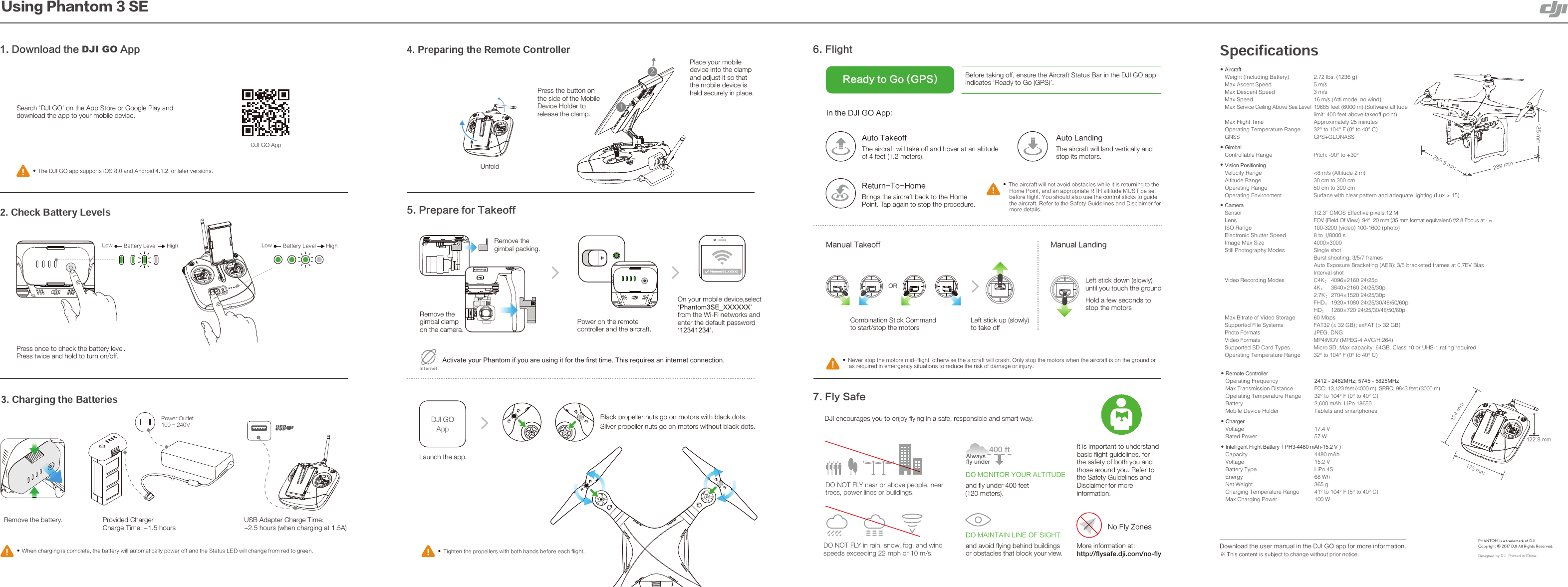 %+*(0&quot;QQČ5IJTDPOUFOUJTTVCKFDUUPDIBOHFXJUIPVUQSJPSOPUJDFǆRemote ControllerOperating Frequency Max Transmission DistanceOperating Temperature Range Battery Mobile Device Holder ǆChargerVoltage Rated Power ǆIntelligent Flight Battery喍PH3-4480 mAh-15.2 V )Capacity  4480 mAhVoltage  15.2 VBattery Type  LiPo 4SEnergy  68 WhNet Weight  365 gCharging Temperature Range  41° to 104° F (5° to 40° C)Max Charging Power  100 WǆAircraftWeight (Including Battery)  2.72 lbs. (1236 g)Max Ascent Speed  5 m/sMax Descent Speed  3 m/sMax Speed  16 m/s (Atti mode, no wind)Max Service Ceiling Above Sea Level  19685 feet (6000 m) (Software altitude Max Flight Time Operating Temperature Range GNSSǆGimbalControllable Range ǆVision PositioningVelocity Range Altitude Range Operating Range Operating Environment ǆCameraSensor Lens ISO Range Electronic Shutter Speed Image Max Size Still Photography Modes Video Recording Modes Max Bitrate of Video Storage Supported File Systems Photo Formats Video Formats Supported SD Card Types Operating Temperature Range limit: 400 feet above takeoff point)Approximately 25 minutes32° to 104° F (0° to 40° C)GPS+GLONASSPitch: -90° to +30°&lt;8 m/s (Altitude 2 m)30 cm to 300 cm50 cm to 300 cm Surface with clear pattern and adequate lighting (Lux &gt; 15)1/2.3” CMOS Effective pixels:12 MFOV (Field Of View)  94°  20 mm (35 mm format equivalent) f/2.8 Focus at ñ 100-3200 (video) 100-1600 (photo)8 to 1/8000 s4000×3000Single shotBurst shooting: 3/5/7 frames Auto Exposure Bracketing (AEB): 3/5 bracketed frames at 0.7EV BiasInterval shotC4K喟4096×2160 24/25p4K喟 3840×2160 24/25/30p 2.7K喟2704×1520 24/25/30p FHD喟1920×1080 24/25/30/48/50/60p HD喟 1280×720 24/25/30/48/50/60p 60 MbpsFAT32 õ(#exFAT &gt; 32 GBJPEG, DNGMP4/MOV (MPEG-4 AVC/H.264)Micro SD, Max capacity: 64GB. Class 10 or UHS-1 rating required32° to 104° F (0° to 40° C)0+]0+]FCC: 13,123 feet (4000 m); SRRC: 9843 feet (3000 m)32° to 104° F (0° to 40° C)2,600 mAh  LiPo 18650Tablets and smartphones17.4 V57 WLeft stick up (slowly)to take offCombination Stick Commandto start/stop the motors.BOVBM-BOEJOHLeft stick down (slowly)until you touch the groundHold a few seconds to stop the motorsȕ/FWFSTUPQUIFNPUPSTNJEGMJHIUPUIFSXJTFUIFBJSDSBGUXJMMDSBTI0OMZTUPQUIFNPUPSTXIFOUIFBJSDSBGUJTPOUIFHSPVOEPSBTSFRVJSFEJOFNFSHFODZTJUVBUJPOTUPSFEVDFUIFSJTLPGEBNBHFPSJOKVSZ.BOVBM5BLFPGGOR &apos;MJHIU*OUIF%+*(0&quot;QQ &apos;MZ4BGFBefore taking off, ensure the Aircraft Status Bar in the DJI GO app indicates ‘Ready to Go (GPS)’.3FBEZUP(P(14DO NOT FLY in rain, snow, fog, and wind speeds exceeding 22 mph or 10 m/s.DJI encourages you to enjoy flying in a safe, responsible and smart way.It is important to understand basic flight guidelines, for the safety of both you and those around you. Refer to the Safety Guidelines and Disclaimer for more information.&quot;VUP5BLFPGGThe aircraft will take off and hover at an altitude of 4 feet (1.2 meters).&quot;VUP-BOEJOHThe aircraft will land vertically and stop its motors.3FUVSO5P)PNFBrings the aircraft back to the Home Point. Tap again to stop the procedure.ȕ5IFBJSDSBGUXJMMOPUBWPJEPCTUBDMFTXIJMFJUJTSFUVSOJOHUPUIF)PNF1PJOUBOEBOBQQSPQSJBUF35)BMUJUVEF.645CFTFUCFGPSFGMJHIU:PVTIPVMEBMTPVTFUIFDPOUSPMTUJDLTUPHVJEFUIFBJSDSBGU3FGFSUPUIF4BGFUZ(VJEFMJOFTBOE%JTDMBJNFSGPSNPSFEFUBJMTDO NOT FLY near or above people, near trees, power lines or buildings.%0.&quot;*/5&quot;*/-*/&amp;0&apos;4*()5and avoid flying behind buildings or obstacles that block your view.More information at:http://flysafe.dji.com/no-fly/P&apos;MZ;POFT%0.0/*503:063&quot;-5*56%&amp;and fly under 400 feet(120 meters).Alwaysfly under400 ftȕ5JHIUFOUIFQSPQFMMFSTXJUICPUIIBOETCFGPSFFBDIGMJHIULaunch the app. Black propeller nuts go on motors with black dots.Silver propeller nuts go on motors without black dots. 1SFQBSFGPS5BLFPGGOn your mobile device,select ‘Phantom3SE_XXXXXX’ from the Wi-Fi networks and enter the default password ‘12341234’.Activate your Phantom if you are using it for the first time. This requires an internet connection.InternetUnfoldȕ8IFODIBSHJOHJTDPNQMFUFUIFCBUUFSZXJMMBVUPNBUJDBMMZQPXFSPGGBOEUIF4UBUVT-&amp;%XJMMDIBOHFGSPNSFEUPHSFFORemove the battery.)JHI-PX #BUUFSZ-FWFM)JHI-PX #BUUFSZ-FWFMPress once to check the battery level.Press twice and hold to turn on/off.6TJOH1IBOUPN4&amp; %PXOMPBEUIFDJI GO&quot;QQȕ5IF%+*(0BQQTVQQPSUTJ04BOE&quot;OESPJEPSMBUFSWFSTJPOTSearch &apos;DJI GO&apos; on the App Store or Google Play and download the app to your mobile device.%+*(0&quot;QQNNNNNN%PXOMPBEUIFVTFSNBOVBMJOUIF%+*(0BQQGPSNPSFJOGPSNBUJPOProvided Charger Charge Time: ~1.5 hours USB Adapter Charge Time: ~2.5 hours (when charging at 1.5A)Press the button on the side of the Mobile Device Holder to release the clamp.Place your mobile device into the clamp and adjust it so that the mobile device is held securely in place.Power on the remote controller and the aircraft.Remove the gimbal packing.Remove the gimbal clamp on the camera. 1PXFS0VUMFU7Designed by DJI. Printed in China.PHANTOM is a trademark of DJI.Copyright © 2017 DJI All Rights Reserved.NNNNNN