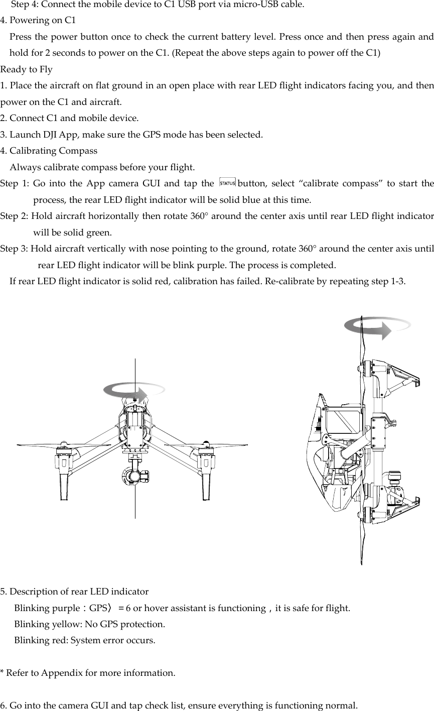 Step4:ConnectthemobiledevicetoC1USBportviamicro‐USBcable.4.PoweringonC1Pressthepowerbuttononcetocheckthecurrentbatterylevel.Pressonceandthenpressagainandholdfor2secondstopowerontheC1.(RepeattheabovestepsagaintopowerofftheC1)ReadytoFly1.PlacetheaircraftonflatgroundinanopenplacewithrearLEDflightindicatorsfacingyou,andthenpowerontheC1andaircraft.2.ConnectC1andmobiledevice.3.LaunchDJIApp,makesuretheGPSmodehasbeenselected.4.CalibratingCompassAlwayscalibratecompassbeforeyourflight.Step1:GointotheAppcameraGUIandtapthebutton,select“calibratecompass”tostarttheprocess,therearLEDflightindicatorwillbesolidblueatthistime.Step2:Holdaircrafthorizontallythenrotate360°aroundthecenteraxisuntilrearLEDflightindicatorwillbesolidgreen.Step3:Holdaircraftverticallywithnosepointingtotheground,rotate360°aroundthecenteraxisuntilrearLEDflightindicatorwillbeblinkpurple.Theprocessiscompleted.IfrearLEDflightindicatorissolidred,calibrationhasfailed.Re‐calibratebyrepeatingstep1‐3.5.DescriptionofrearLEDindicatorBlinkingpurple：GPS〉＝6orhoverassistantisfunctioning，itissafeforflight.Blinkingyellow:NoGPSprotection.Blinkingred:Systemerroroccurs.*RefertoAppendixformoreinformation.6.GointothecameraGUIandtapchecklist,ensureeverythingisfunctioningnormal.