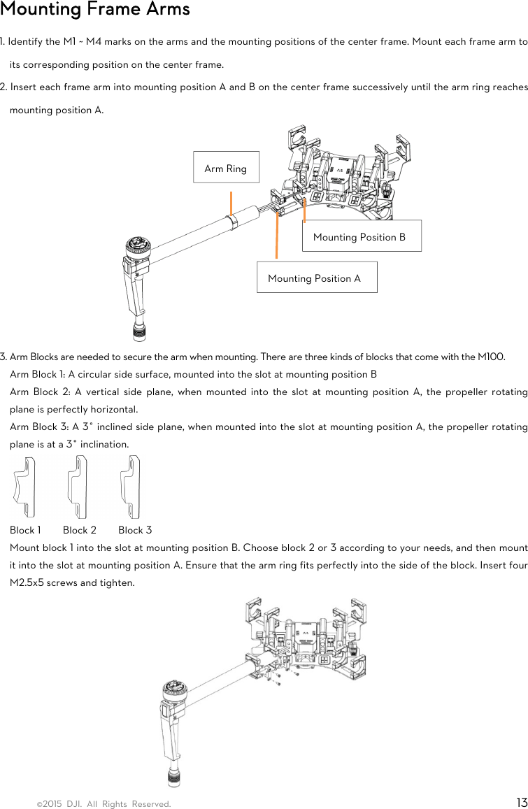 ©2015 DJI. All Rights Reserved.                                                                         13 Mounting Frame Arms 1. Identify the M1 ~ M4 marks on the arms and the mounting positions of the center frame. Mount each frame arm to its corresponding position on the center frame.   2. Insert each frame arm into mounting position A and B on the center frame successively until the arm ring reaches mounting position A.  3. Arm Blocks are needed to secure the arm when mounting. There are three kinds of blocks that come with the M100. Arm Block 1: A circular side surface, mounted into the slot at mounting position B Arm Block 2: A vertical side plane, when mounted into the slot at mounting position A, the propeller rotating plane is perfectly horizontal. Arm Block 3: A 3° inclined side plane, when mounted into the slot at mounting position A, the propeller rotating plane is at a 3° inclination.  Block 1    Block 2    Block 3 Mount block 1 into the slot at mounting position B. Choose block 2 or 3 according to your needs, and then mount it into the slot at mounting position A. Ensure that the arm ring fits perfectly into the side of the block. Insert four M2.5x5 screws and tighten.  Mounting Position B Mounting Position A Arm Ring 
