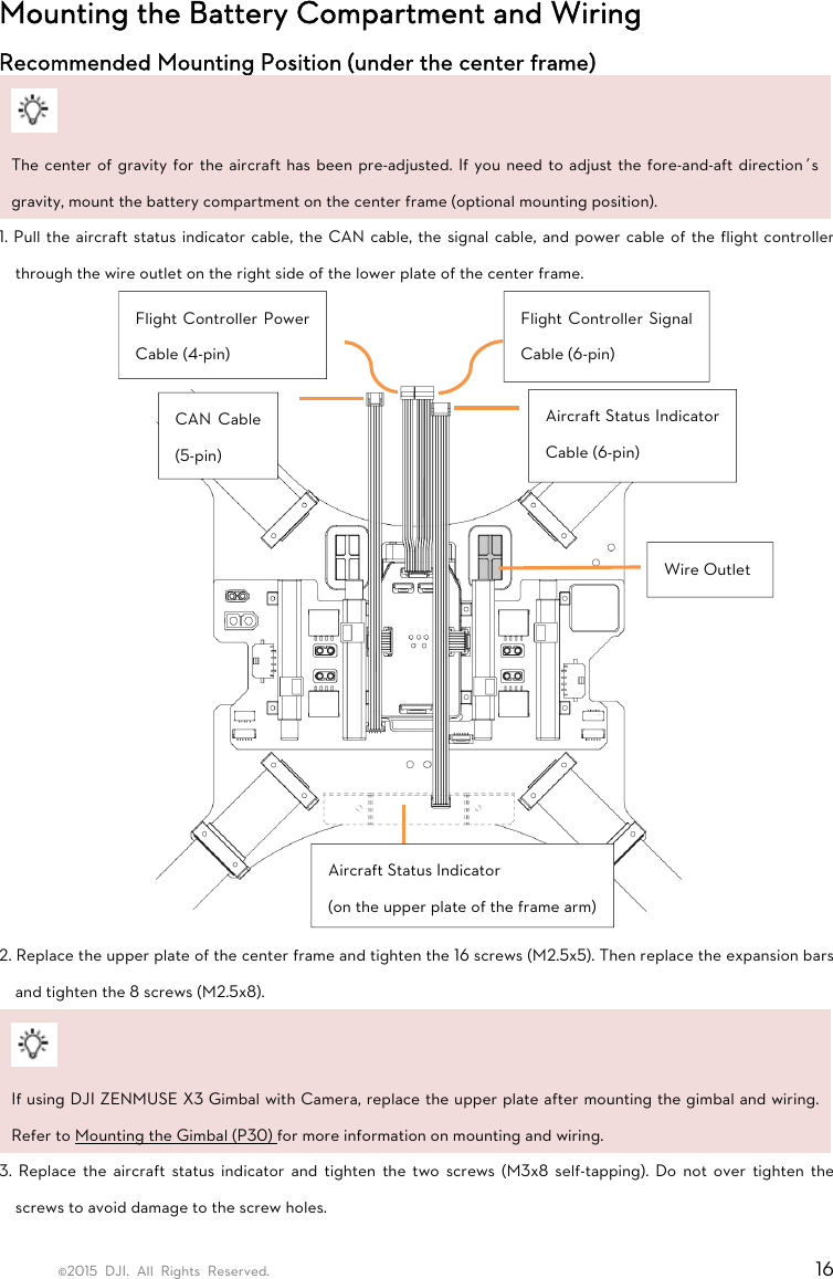 ©2015 DJI. All Rights Reserved.                                                                         16 Mounting the Battery Compartment and Wiring Recommended Mounting Position (under the center frame)   The center of gravity for the aircraft has been pre-adjusted. If you need to adjust the fore-and-aft direction’s gravity, mount the battery compartment on the center frame (optional mounting position). 1. Pull the aircraft status indicator cable, the CAN cable, the signal cable, and power cable of the flight controller through the wire outlet on the right side of the lower plate of the center frame.      2. Replace the upper plate of the center frame and tighten the 16 screws (M2.5x5). Then replace the expansion bars and tighten the 8 screws (M2.5x8).   If using DJI ZENMUSE X3 Gimbal with Camera, replace the upper plate after mounting the gimbal and wiring. Refer to Mounting the Gimbal (P30) for more information on mounting and wiring. 3. Replace the aircraft status indicator and tighten the two screws (M3x8 self-tapping). Do not over tighten the screws to avoid damage to the screw holes.  CAN Cable (5-pin) Aircraft Status Indicator Cable (6-pin) Flight Controller Power Cable (4-pin) Flight Controller Signal Cable (6-pin) Aircraft Status Indicator (on the upper plate of the frame arm) Wire Outlet 