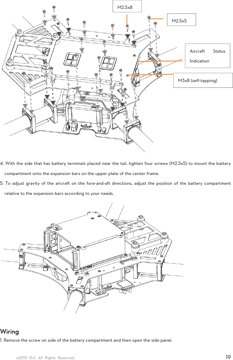 ©2015 DJI. All Rights Reserved.                                                                         19  4. With the side that has battery terminals placed near the tail, tighten four screws (M2.5x5) to mount the battery compartment onto the expansion bars on the upper plate of the center frame.   5. To adjust gravity of the aircraft on the fore-and-aft directions, adjust the position of the battery compartment relative to the expansion bars according to your needs.   Wiring 1. Remove the screw on side of the battery compartment and then open the side panel. M2.5x8 M2.5x5M3x8 (self-tapping) Aircraft Status Indication 