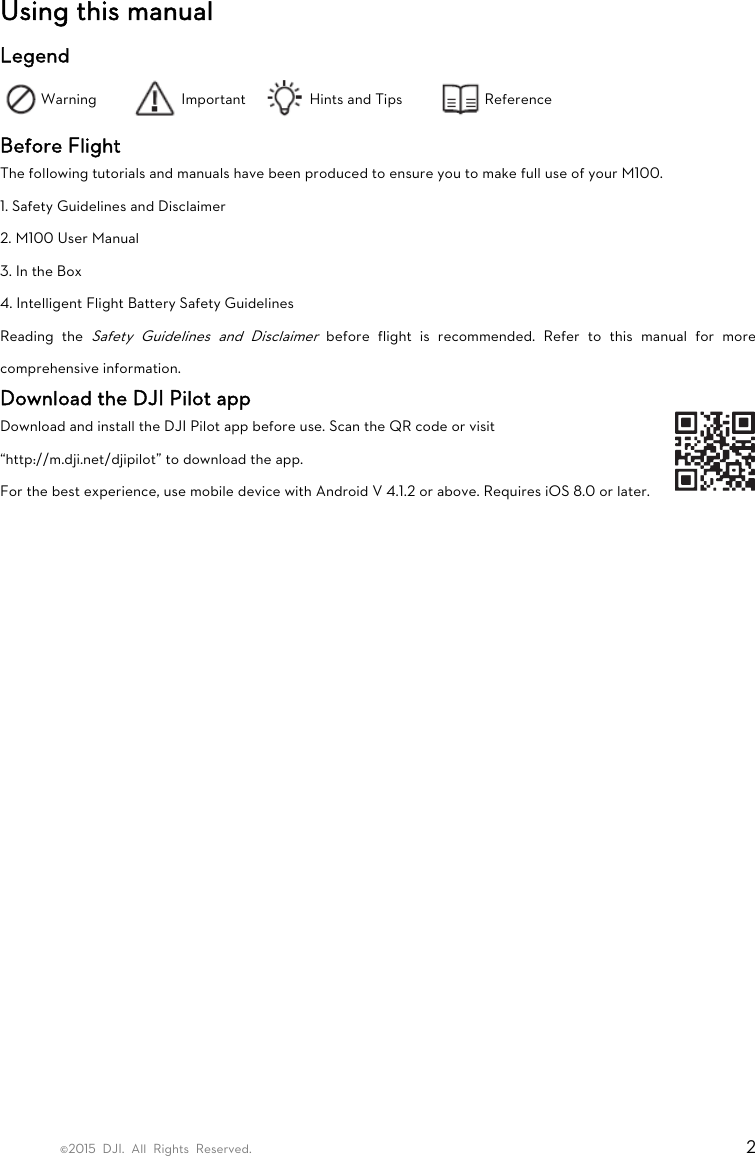 ©2015 DJI. All Rights Reserved.                                                                         2 Using this manual Legend Warning  Important  Hints and Tips  Reference Before Flight The following tutorials and manuals have been produced to ensure you to make full use of your M100. 1. Safety Guidelines and Disclaimer 2. M100 User Manual 3. In the Box 4. Intelligent Flight Battery Safety Guidelines Reading the Safety Guidelines and Disclaimer before flight is recommended. Refer to this manual for more comprehensive information. Download the DJI Pilot app Download and install the DJI Pilot app before use. Scan the QR code or visit “http://m.dji.net/djipilot” to download the app. For the best experience, use mobile device with Android V 4.1.2 or above. Requires iOS 8.0 or later.     