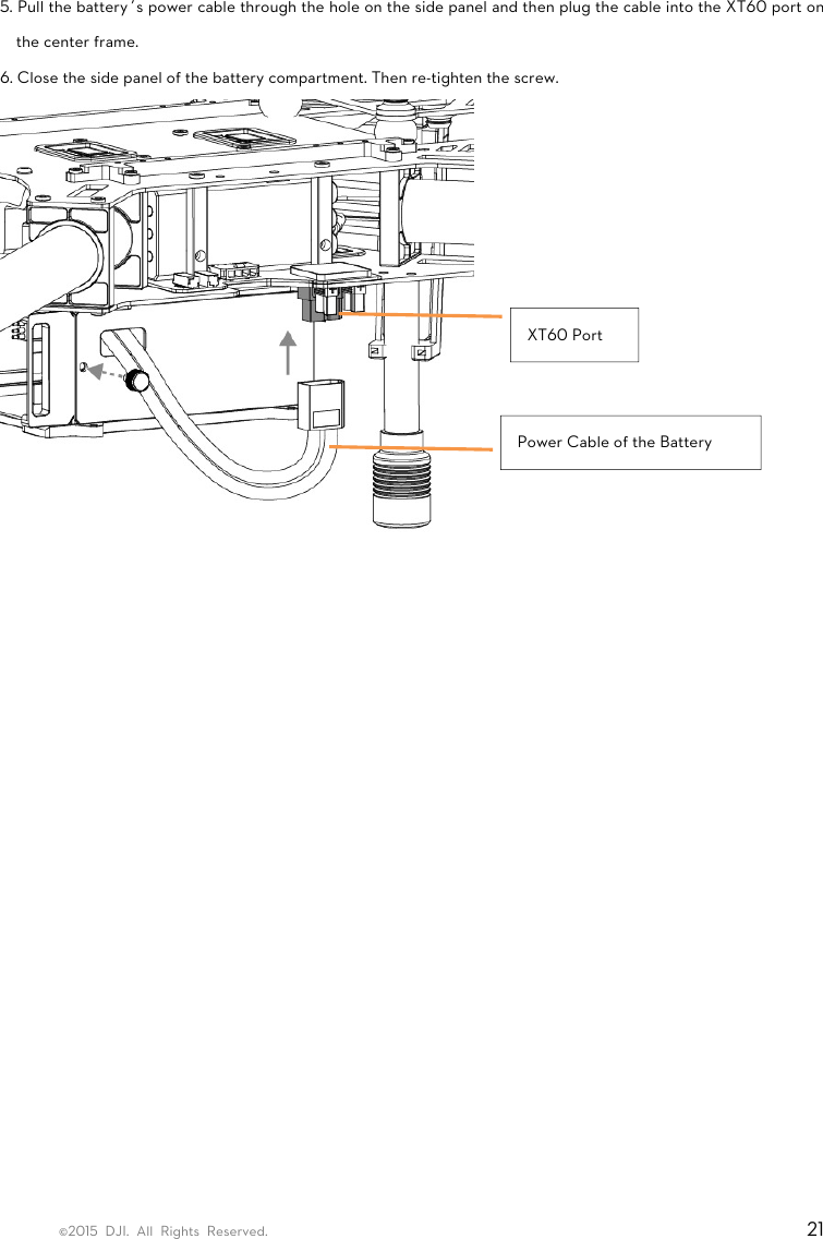 ©2015 DJI. All Rights Reserved.                                                                         21  5. Pull the battery’s power cable through the hole on the side panel and then plug the cable into the XT60 port on the center frame.   6. Close the side panel of the battery compartment. Then re-tighten the screw.    XT60 Port Power Cable of the Battery 