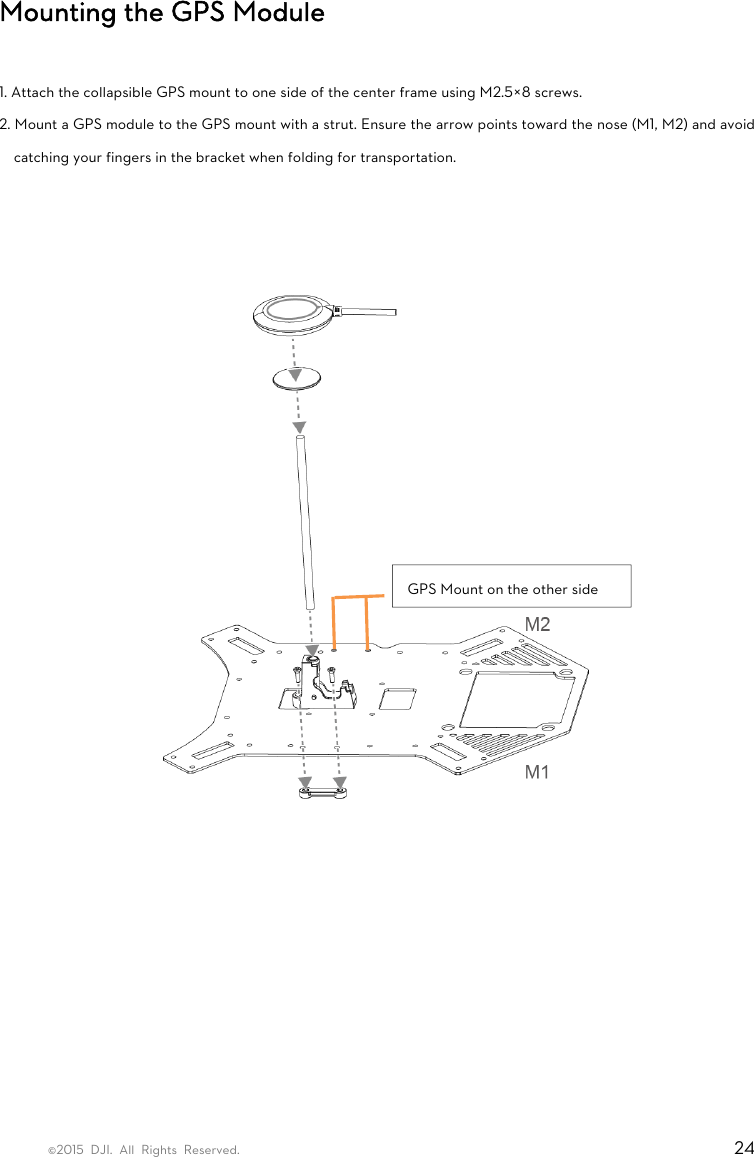 ©2015 DJI. All Rights Reserved.                                                                         24 Mounting the GPS Module  1. Attach the collapsible GPS mount to one side of the center frame using M2.5×8 screws.   2. Mount a GPS module to the GPS mount with a strut. Ensure the arrow points toward the nose (M1, M2) and avoid catching your fingers in the bracket when folding for transportation.              GPS Mount on the other side 