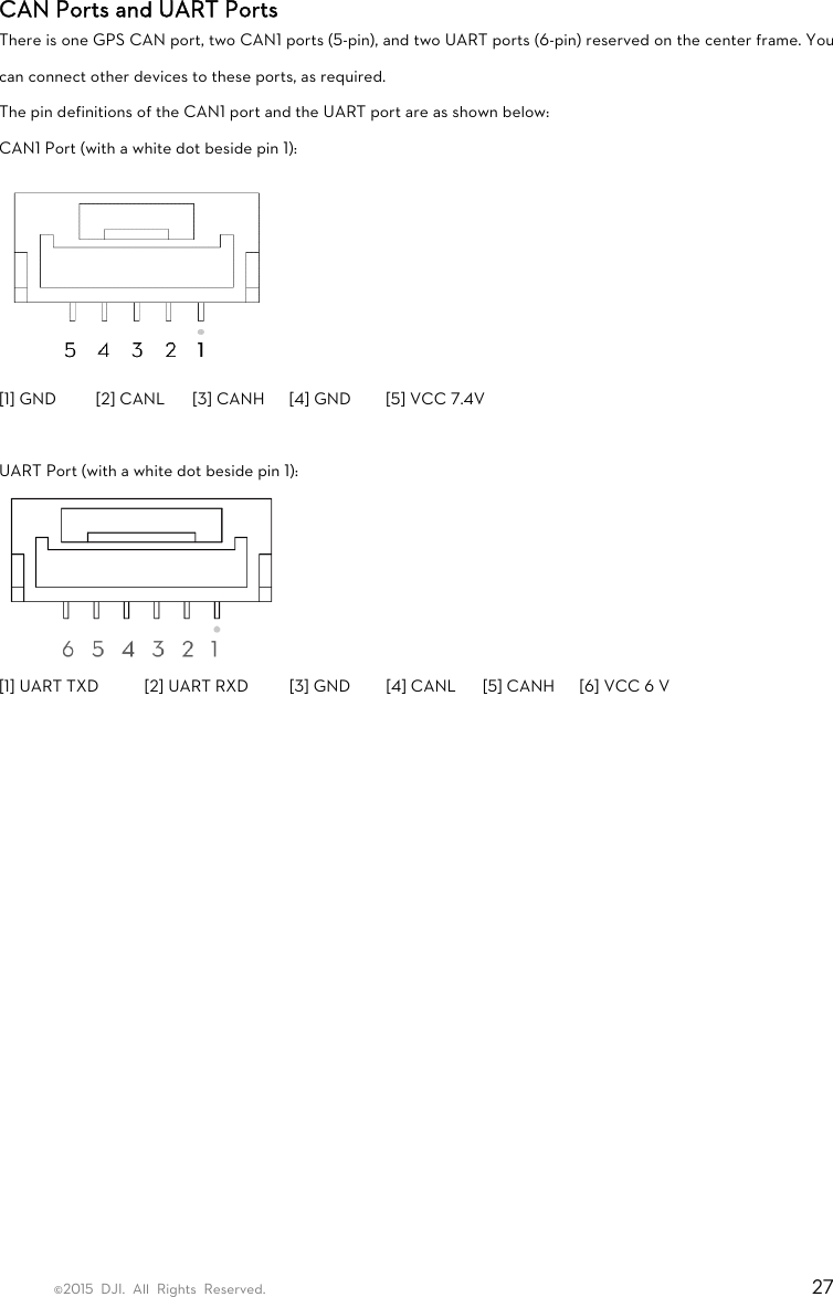 ©2015 DJI. All Rights Reserved.                                                                         27 CAN Ports and UART Ports There is one GPS CAN port, two CAN1 ports (5-pin), and two UART ports (6-pin) reserved on the center frame. You can connect other devices to these ports, as required.   The pin definitions of the CAN1 port and the UART port are as shown below: CAN1 Port (with a white dot beside pin 1):  [1] GND  [2] CANL  [3] CANH  [4] GND  [5] VCC 7.4V  UART Port (with a white dot beside pin 1):  [1] UART TXD  [2] UART RXD  [3] GND  [4] CANL  [5] CANH  [6] VCC 6 V   