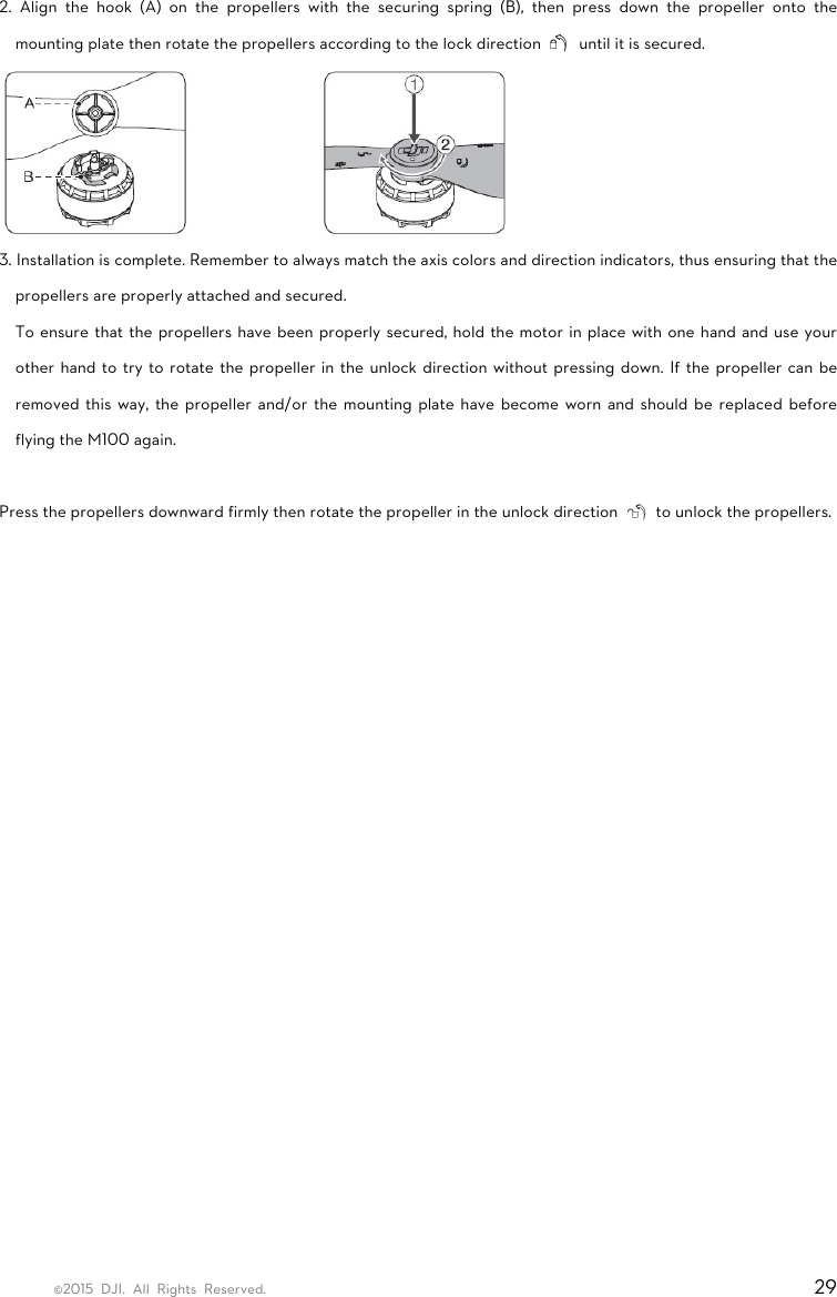 ©2015 DJI. All Rights Reserved.                                                                         29 2. Align the hook (A) on the propellers with the securing spring (B), then press down the propeller onto the mounting plate then rotate the propellers according to the lock direction    until it is secured.  3. Installation is complete. Remember to always match the axis colors and direction indicators, thus ensuring that the propellers are properly attached and secured. To ensure that the propellers have been properly secured, hold the motor in place with one hand and use your other hand to try to rotate the propeller in the unlock direction without pressing down. If the propeller can be removed this way, the propeller and/or the mounting plate have become worn and should be replaced before flying the M100 again.  Press the propellers downward firmly then rotate the propeller in the unlock direction    to unlock the propellers.     