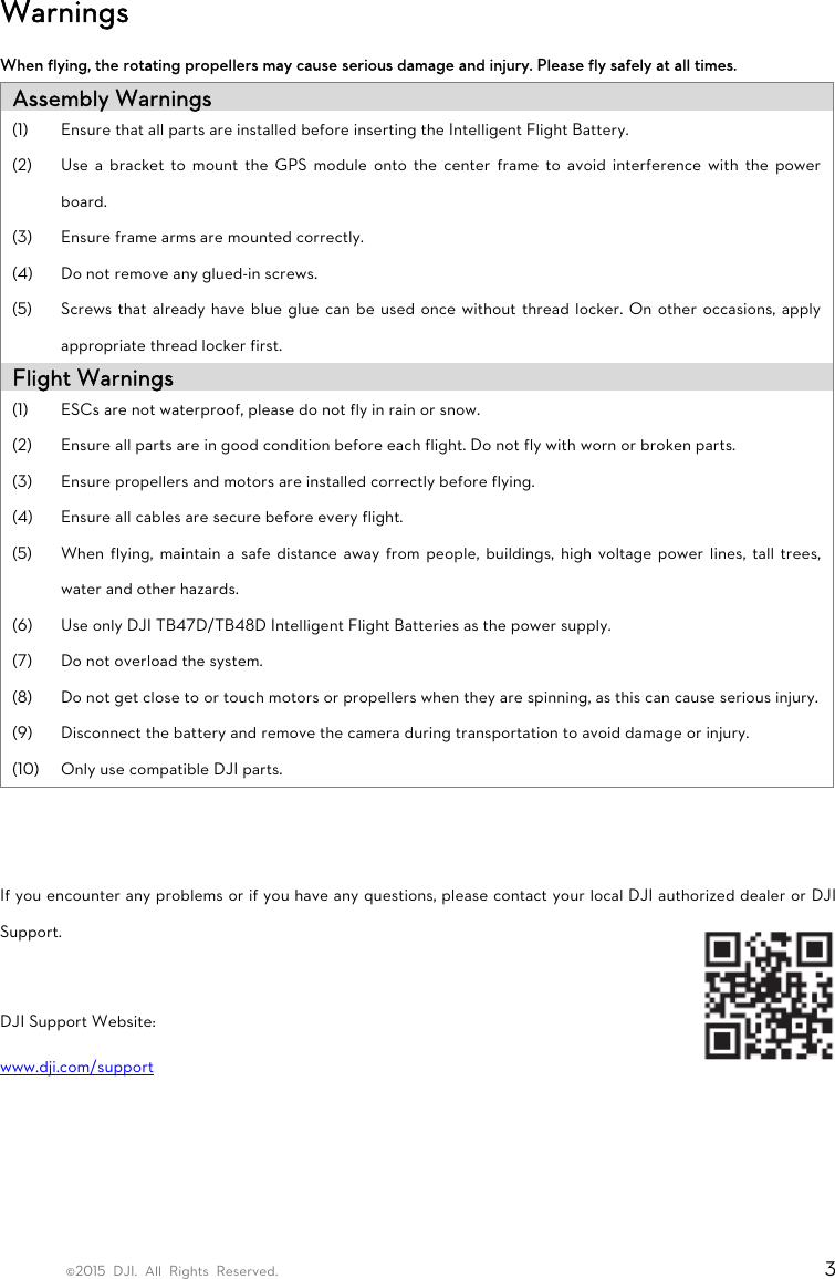 ©2015 DJI. All Rights Reserved.                                                                         3 Warnings When flying, the rotating propellers may cause serious damage and injury. Please fly safely at all times. Assembly Warnings (1) Ensure that all parts are installed before inserting the Intelligent Flight Battery. (2) Use a bracket to mount the GPS module onto the center frame to avoid interference with the power board. (3) Ensure frame arms are mounted correctly. (4) Do not remove any glued-in screws. (5) Screws that already have blue glue can be used once without thread locker. On other occasions, apply appropriate thread locker first. Flight Warnings (1) ESCs are not waterproof, please do not fly in rain or snow. (2) Ensure all parts are in good condition before each flight. Do not fly with worn or broken parts. (3) Ensure propellers and motors are installed correctly before flying. (4) Ensure all cables are secure before every flight. (5) When flying, maintain a safe distance away from people, buildings, high voltage power lines, tall trees, water and other hazards. (6) Use only DJI TB47D/TB48D Intelligent Flight Batteries as the power supply. (7) Do not overload the system. (8) Do not get close to or touch motors or propellers when they are spinning, as this can cause serious injury. (9) Disconnect the battery and remove the camera during transportation to avoid damage or injury. (10) Only use compatible DJI parts.   If you encounter any problems or if you have any questions, please contact your local DJI authorized dealer or DJI Support.  DJI Support Website: www.dji.com/support    