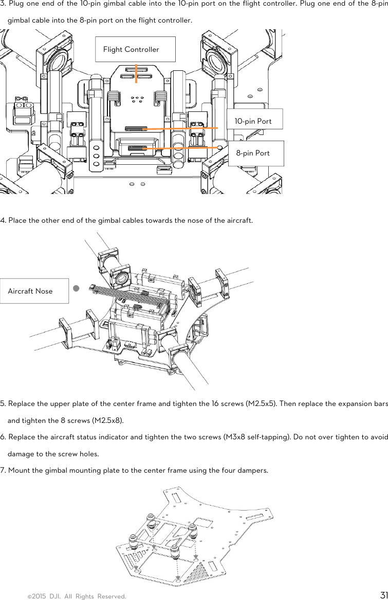 ©2015 DJI. All Rights Reserved.                                                                         31 3. Plug one end of the 10-pin gimbal cable into the 10-pin port on the flight controller. Plug one end of the 8-pin gimbal cable into the 8-pin port on the flight controller.             4. Place the other end of the gimbal cables towards the nose of the aircraft.  5. Replace the upper plate of the center frame and tighten the 16 screws (M2.5x5). Then replace the expansion bars and tighten the 8 screws (M2.5x8). 6. Replace the aircraft status indicator and tighten the two screws (M3x8 self-tapping). Do not over tighten to avoid damage to the screw holes. 7. Mount the gimbal mounting plate to the center frame using the four dampers.    10-pin Port8-pin Port Flight Controller Aircraft Nose 