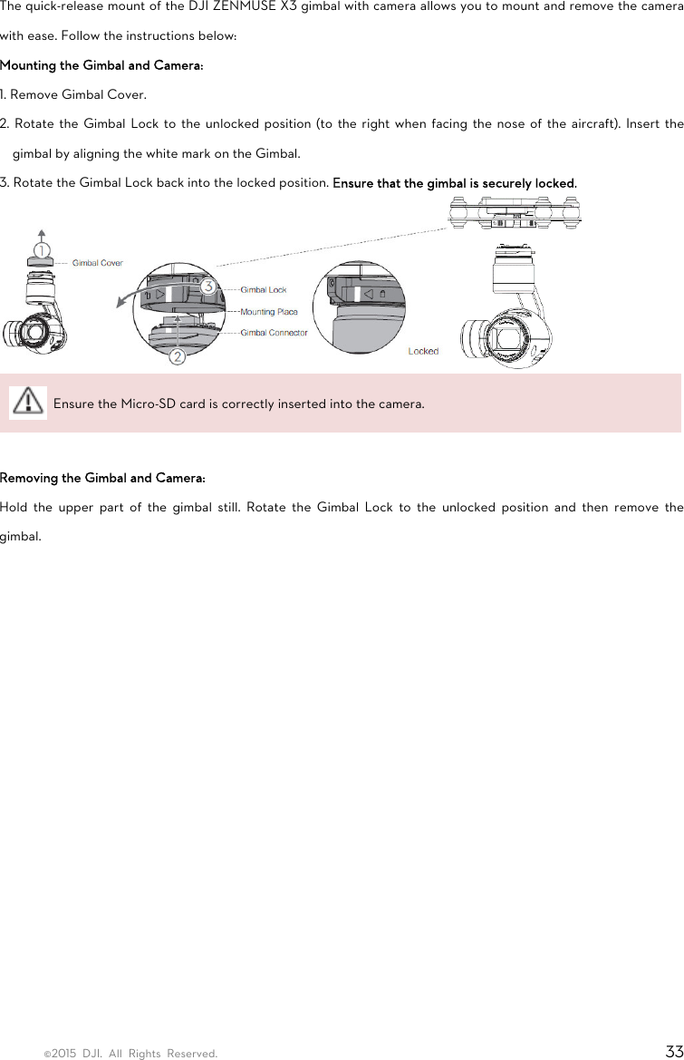 ©2015 DJI. All Rights Reserved.                                                                         33 The quick-release mount of the DJI ZENMUSE X3 gimbal with camera allows you to mount and remove the camera with ease. Follow the instructions below: Mounting the Gimbal and Camera: 1. Remove Gimbal Cover. 2. Rotate the Gimbal Lock to the unlocked position (to the right when facing the nose of the aircraft). Insert the gimbal by aligning the white mark on the Gimbal. 3. Rotate the Gimbal Lock back into the locked position. Ensure that the gimbal is securely locked.    Ensure the Micro-SD card is correctly inserted into the camera.  Removing the Gimbal and Camera: Hold the upper part of the gimbal still. Rotate the Gimbal Lock to the unlocked position and then remove the gimbal.    