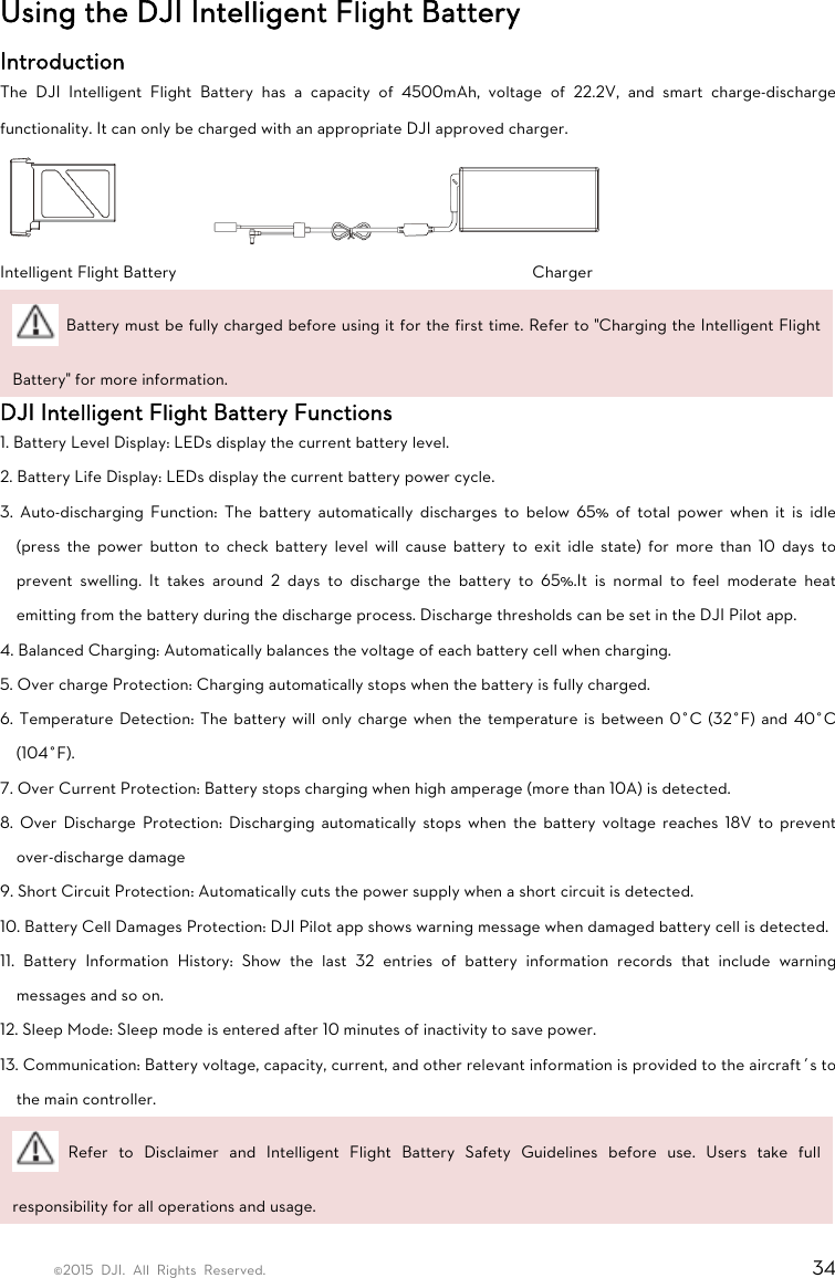 ©2015 DJI. All Rights Reserved.                                                                         34 Using the DJI Intelligent Flight Battery Introduction The DJI Intelligent Flight Battery has a capacity of 4500mAh, voltage of 22.2V, and smart charge-discharge functionality. It can only be charged with an appropriate DJI approved charger.  Intelligent Flight Battery        Charger   Battery must be fully charged before using it for the first time. Refer to &quot;Charging the Intelligent Flight Battery&quot; for more information. DJI Intelligent Flight Battery Functions 1. Battery Level Display: LEDs display the current battery level. 2. Battery Life Display: LEDs display the current battery power cycle. 3. Auto-discharging Function: The battery automatically discharges to below 65% of total power when it is idle (press the power button to check battery level will cause battery to exit idle state) for more than 10 days to prevent swelling. It takes around 2 days to discharge the battery to 65%.It is normal to feel moderate heat emitting from the battery during the discharge process. Discharge thresholds can be set in the DJI Pilot app. 4. Balanced Charging: Automatically balances the voltage of each battery cell when charging. 5. Over charge Protection: Charging automatically stops when the battery is fully charged. 6. Temperature Detection: The battery will only charge when the temperature is between 0°C (32°F) and 40°C (104°F). 7. Over Current Protection: Battery stops charging when high amperage (more than 10A) is detected. 8. Over Discharge Protection: Discharging automatically stops when the battery voltage reaches 18V to prevent over-discharge damage 9. Short Circuit Protection: Automatically cuts the power supply when a short circuit is detected. 10. Battery Cell Damages Protection: DJI Pilot app shows warning message when damaged battery cell is detected. 11. Battery Information History: Show the last 32 entries of battery information records that include warning messages and so on. 12. Sleep Mode: Sleep mode is entered after 10 minutes of inactivity to save power. 13. Communication: Battery voltage, capacity, current, and other relevant information is provided to the aircraft’s to the main controller.  Refer to Disclaimer and Intelligent Flight Battery Safety Guidelines before use. Users take full responsibility for all operations and usage. 