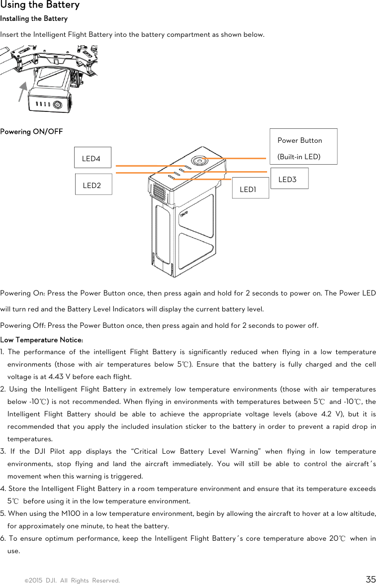 ©2015 DJI. All Rights Reserved.                                                                         35 Using the Battery Installing the Battery Insert the Intelligent Flight Battery into the battery compartment as shown below.  Powering ON/OFF  Powering On: Press the Power Button once, then press again and hold for 2 seconds to power on. The Power LED will turn red and the Battery Level Indicators will display the current battery level. Powering Off: Press the Power Button once, then press again and hold for 2 seconds to power off. Low Temperature Notice: 1. The performance of the intelligent Flight Battery is significantly reduced when flying in a low temperature environments (those with air temperatures below 5℃). Ensure that the battery is fully charged and the cell voltage is at 4.43 V before each flight. 2. Using the Intelligent Flight Battery in extremely low temperature environments (those with air temperatures below -10℃) is not recommended. When flying in environments with temperatures between 5℃ and -10℃, the Intelligent Flight Battery should be able to achieve the appropriate voltage levels (above 4.2 V), but it is recommended that you apply the included insulation sticker to the battery in order to prevent a rapid drop in temperatures. 3. If the DJI Pilot app displays the “Critical Low Battery Level Warning” when flying in low temperature environments, stop flying and land the aircraft immediately. You will still be able to control the aircraft’s movement when this warning is triggered. 4. Store the Intelligent Flight Battery in a room temperature environment and ensure that its temperature exceeds 5℃  before using it in the low temperature environment. 5. When using the M100 in a low temperature environment, begin by allowing the aircraft to hover at a low altitude, for approximately one minute, to heat the battery. 6. To ensure optimum performance, keep the Intelligent Flight Battery’s core temperature above 20℃ when in use.  LED1 Power Button (Built-in LED)LED3 LED2 LED4 