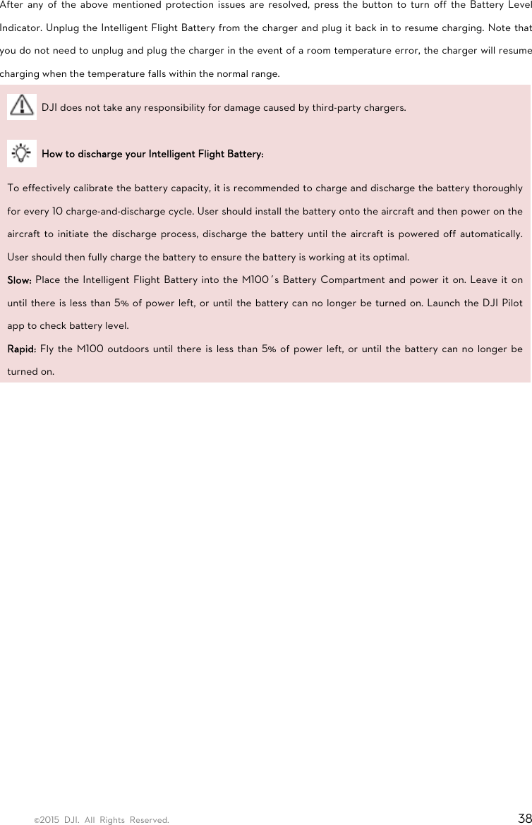 ©2015 DJI. All Rights Reserved.                                                                         38 After any of the above mentioned protection issues are resolved, press the button to turn off the Battery Level Indicator. Unplug the Intelligent Flight Battery from the charger and plug it back in to resume charging. Note that you do not need to unplug and plug the charger in the event of a room temperature error, the charger will resume charging when the temperature falls within the normal range.   DJI does not take any responsibility for damage caused by third-party chargers.   How to discharge your Intelligent Flight Battery: To effectively calibrate the battery capacity, it is recommended to charge and discharge the battery thoroughly for every 10 charge-and-discharge cycle. User should install the battery onto the aircraft and then power on the aircraft to initiate the discharge process, discharge the battery until the aircraft is powered off automatically. User should then fully charge the battery to ensure the battery is working at its optimal. Slow: Place the Intelligent Flight Battery into the M100’s Battery Compartment and power it on. Leave it on until there is less than 5% of power left, or until the battery can no longer be turned on. Launch the DJI Pilot app to check battery level. Rapid: Fly the M100 outdoors until there is less than 5% of power left, or until the battery can no longer be turned on.    