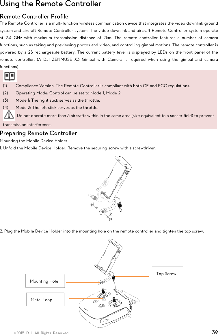 ©2015 DJI. All Rights Reserved.                                                                         39 Using the Remote Controller Remote Controller Profile The Remote Controller is a multi-function wireless communication device that integrates the video downlink ground system and aircraft Remote Controller system. The video downlink and aircraft Remote Controller system operate at 2.4 GHz with maximum transmission distance of 2km. The remote controller features a number of camera functions, such as taking and previewing photos and video, and controlling gimbal motions. The remote controller is powered by a 2S rechargeable battery. The current battery level is displayed by LEDs on the front panel of the remote controller. (A DJI ZENMUSE X3 Gimbal with Camera is required when using the gimbal and camera functions)  (1) Compliance Version: The Remote Controller is compliant with both CE and FCC regulations. (2) Operating Mode: Control can be set to Mode 1, Mode 2. (3) Mode 1: The right stick serves as the throttle. (4) Mode 2: The left stick serves as the throttle.   Do not operate more than 3 aircrafts within in the same area (size equivalent to a soccer field) to prevent transmission interference. Preparing Remote Controller Mounting the Mobile Device Holder: 1. Unfold the Mobile Device Holder. Remove the securing screw with a screwdriver.  2. Plug the Mobile Device Holder into the mounting hole on the remote controller and tighten the top screw.  Top Screw Mounting Hole Metal Loop 