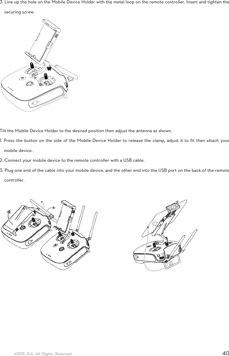 ©2015 DJI. All Rights Reserved.                                                                         40 3. Line up the hole on the Mobile Device Holder with the metal loop on the remote controller. Insert and tighten the securing screw.   Tilt the Mobile Device Holder to the desired position then adjust the antenna as shown. 1. Press the button on the side of the Mobile Device Holder to release the clamp, adjust it to fit then attach your mobile device. 2. Connect your mobile device to the remote controller with a USB cable. 3. Plug one end of the cable into your mobile device, and the other end into the USB port on the back of the remote controller.   