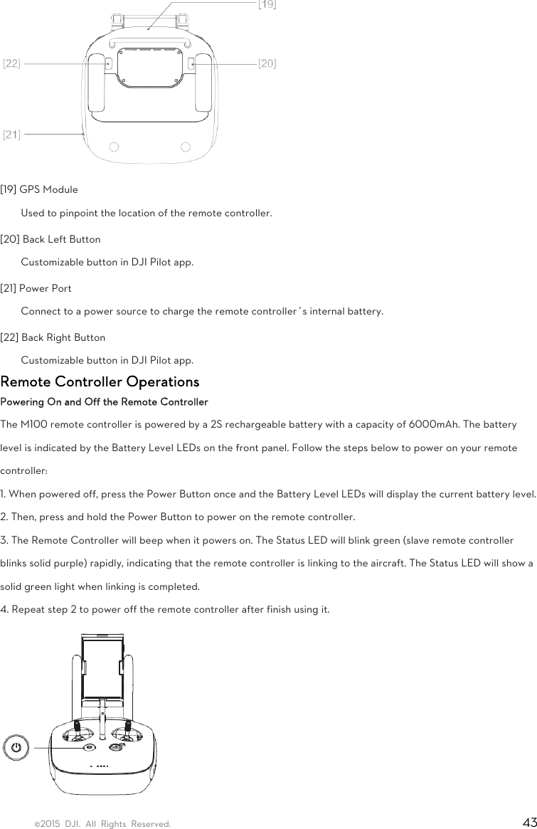 ©2015 DJI. All Rights Reserved.                                                                         43  [19] GPS Module   Used to pinpoint the location of the remote controller.   [20] Back Left Button   Customizable button in DJI Pilot app.   [21] Power Port   Connect to a power source to charge the remote controller’s internal battery.   [22] Back Right Button   Customizable button in DJI Pilot app. Remote Controller Operations Powering On and Off the Remote Controller The M100 remote controller is powered by a 2S rechargeable battery with a capacity of 6000mAh. The battery level is indicated by the Battery Level LEDs on the front panel. Follow the steps below to power on your remote controller: 1. When powered off, press the Power Button once and the Battery Level LEDs will display the current battery level. 2. Then, press and hold the Power Button to power on the remote controller. 3. The Remote Controller will beep when it powers on. The Status LED will blink green (slave remote controller blinks solid purple) rapidly, indicating that the remote controller is linking to the aircraft. The Status LED will show a solid green light when linking is completed. 4. Repeat step 2 to power off the remote controller after finish using it.  