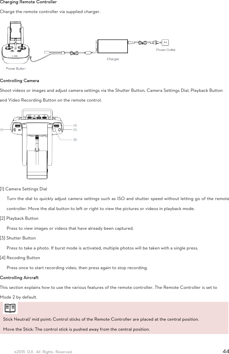 ©2015 DJI. All Rights Reserved.                                                                         44 Charging Remote Controller Charge the remote controller via supplied charger.  Controlling Camera Shoot videos or images and adjust camera settings via the Shutter Button, Camera Settings Dial, Playback Button and Video Recording Button on the remote control.  [1] Camera Settings Dial   Turn the dial to quickly adjust camera settings such as ISO and shutter speed without letting go of the remote controller. Move the dial button to left or right to view the pictures or videos in playback mode.   [2] Playback Button   Press to view images or videos that have already been captured.   [3] Shutter Button   Press to take a photo. If burst mode is activated, multiple photos will be taken with a single press.   [4] Recoding Button   Press once to start recording video, then press again to stop recording.   Controlling Aircraft   This section explains how to use the various features of the remote controller. The Remote Controller is set to Mode 2 by default.  Stick Neutral/ mid point: Control sticks of the Remote Controller are placed at the central position.   Move the Stick: The control stick is pushed away from the central position.  