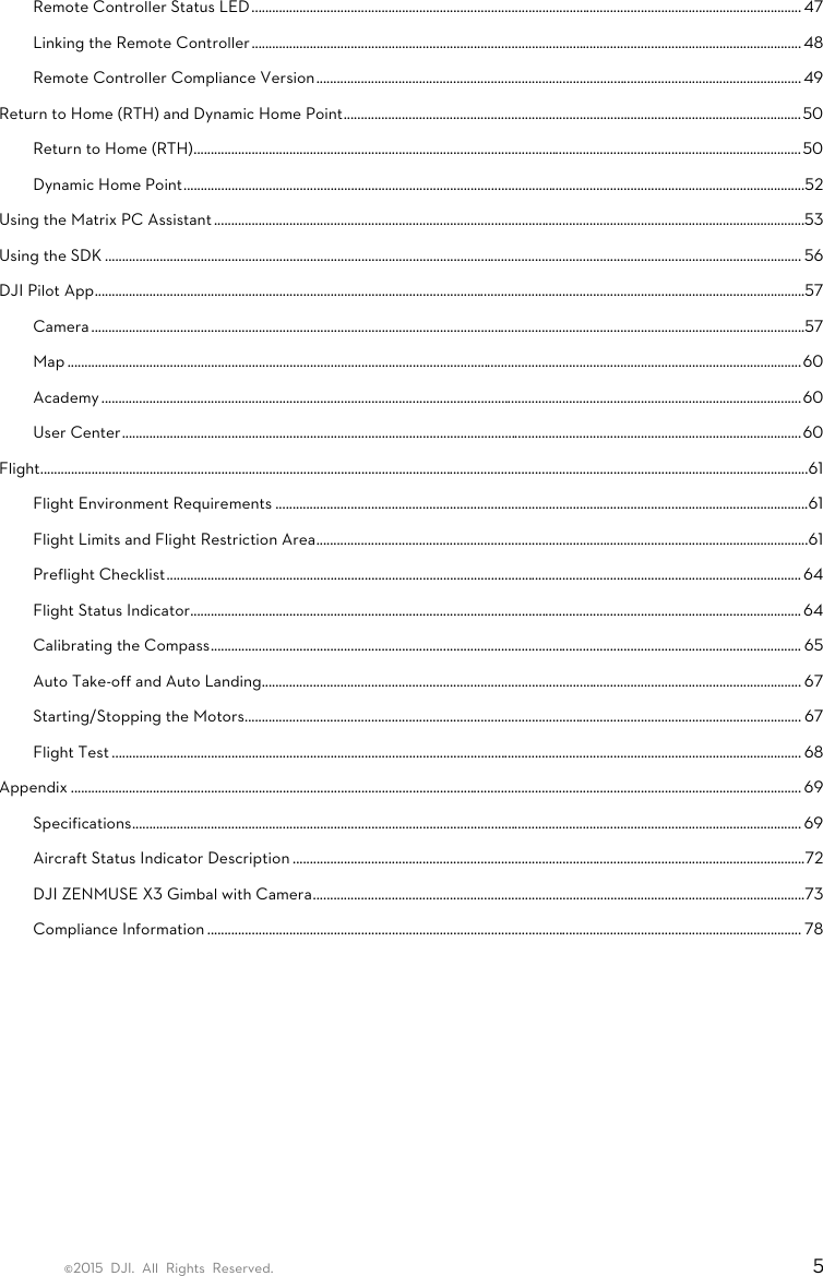 ©2015 DJI. All Rights Reserved.                                                                         5 Remote Controller Status LED ................................................................................................................................................................. 47 Linking the Remote Controller ................................................................................................................................................................. 48 Remote Controller Compliance Version .............................................................................................................................................. 49 Return to Home (RTH) and Dynamic Home Point ...................................................................................................................................... 50 Return to Home (RTH) .................................................................................................................................................................................. 50 Dynamic Home Point ...................................................................................................................................................................................... 52 Using the Matrix PC Assistant .............................................................................................................................................................................53 Using the SDK ............................................................................................................................................................................................................ 56 DJI Pilot App ................................................................................................................................................................................................................57 Camera .................................................................................................................................................................................................................57 Map ....................................................................................................................................................................................................................... 60 Academy ............................................................................................................................................................................................................. 60 User Center ....................................................................................................................................................................................................... 60 Flight ................................................................................................................................................................................................................................. 61 Flight Environment Requirements ............................................................................................................................................................ 61 Flight Limits and Flight Restriction Area ................................................................................................................................................ 61 Preflight Checklist .......................................................................................................................................................................................... 64 Flight Status Indicator................................................................................................................................................................................... 64 Calibrating the Compass ............................................................................................................................................................................. 65 Auto Take-off and Auto Landing.............................................................................................................................................................. 67 Starting/Stopping the Motors ................................................................................................................................................................... 67 Flight Test .......................................................................................................................................................................................................... 68 Appendix ...................................................................................................................................................................................................................... 69 Specifications .................................................................................................................................................................................................... 69 Aircraft Status Indicator Description ...................................................................................................................................................... 72 DJI ZENMUSE X3 Gimbal with Camera ................................................................................................................................................73 Compliance Information .............................................................................................................................................................................. 78     