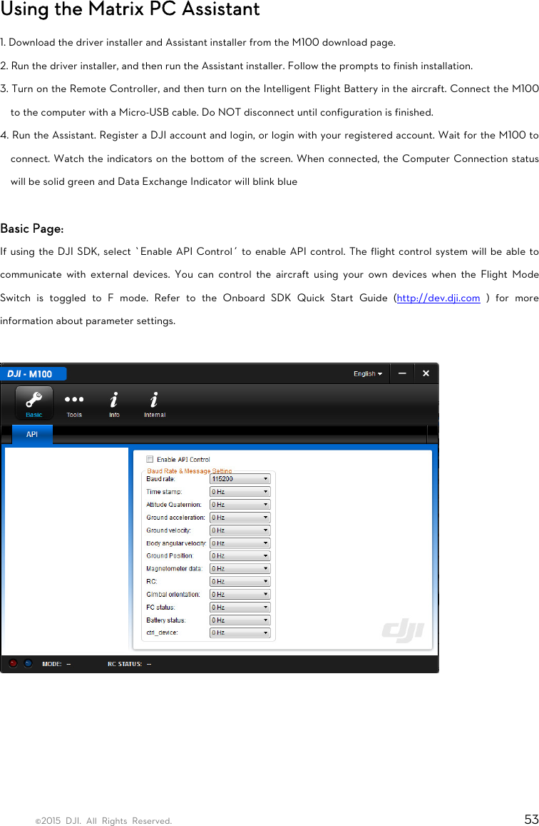 ©2015 DJI. All Rights Reserved.                                                                         53 Using the Matrix PC Assistant 1. Download the driver installer and Assistant installer from the M100 download page. 2. Run the driver installer, and then run the Assistant installer. Follow the prompts to finish installation. 3. Turn on the Remote Controller, and then turn on the Intelligent Flight Battery in the aircraft. Connect the M100 to the computer with a Micro-USB cable. Do NOT disconnect until configuration is finished. 4. Run the Assistant. Register a DJI account and login, or login with your registered account. Wait for the M100 to connect. Watch the indicators on the bottom of the screen. When connected, the Computer Connection status will be solid green and Data Exchange Indicator will blink blue  Basic Page: If using the DJI SDK, select ‘Enable API Control’ to enable API control. The flight control system will be able to communicate with external devices. You can control the aircraft using your own devices when the Flight Mode Switch is toggled to F mode. Refer to the Onboard SDK Quick Start Guide (http://dev.dji.com ) for more information about parameter settings.        