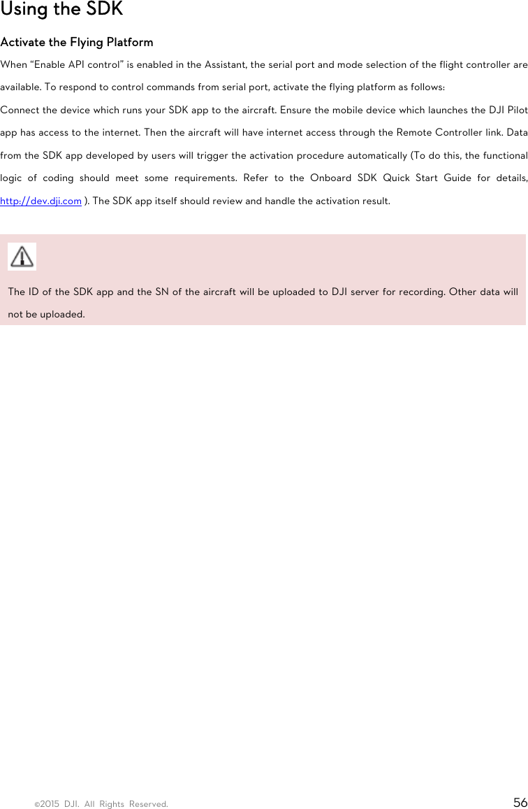 ©2015 DJI. All Rights Reserved.                                                                         56 Using the SDK Activate the Flying Platform When “Enable API control” is enabled in the Assistant, the serial port and mode selection of the flight controller are available. To respond to control commands from serial port, activate the flying platform as follows: Connect the device which runs your SDK app to the aircraft. Ensure the mobile device which launches the DJI Pilot app has access to the internet. Then the aircraft will have internet access through the Remote Controller link. Data from the SDK app developed by users will trigger the activation procedure automatically (To do this, the functional logic of coding should meet some requirements. Refer to the Onboard SDK Quick Start Guide for details, http://dev.dji.com ). The SDK app itself should review and handle the activation result.   The ID of the SDK app and the SN of the aircraft will be uploaded to DJI server for recording. Other data will not be uploaded.      
