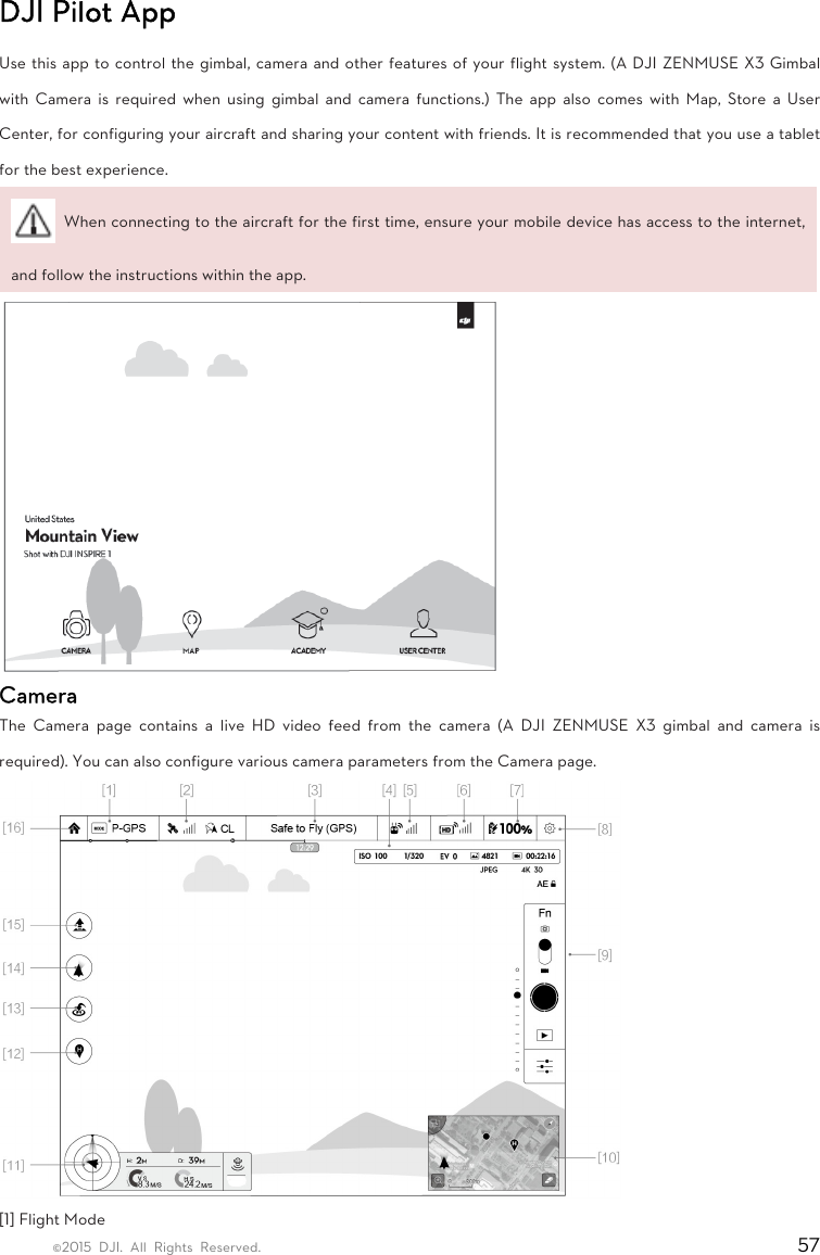 ©2015 DJI. All Rights Reserved.                                                                         57 DJI Pilot App   Use this app to control the gimbal, camera and other features of your flight system. (A DJI ZENMUSE X3 Gimbal with Camera is required when using gimbal and camera functions.) The app also comes with Map, Store a User Center, for configuring your aircraft and sharing your content with friends. It is recommended that you use a tablet for the best experience.   When connecting to the aircraft for the first time, ensure your mobile device has access to the internet, and follow the instructions within the app.    Camera  The Camera page contains a live HD video feed from the camera (A DJI ZENMUSE X3 gimbal and camera is required). You can also configure various camera parameters from the Camera page.  [1] Flight Mode   