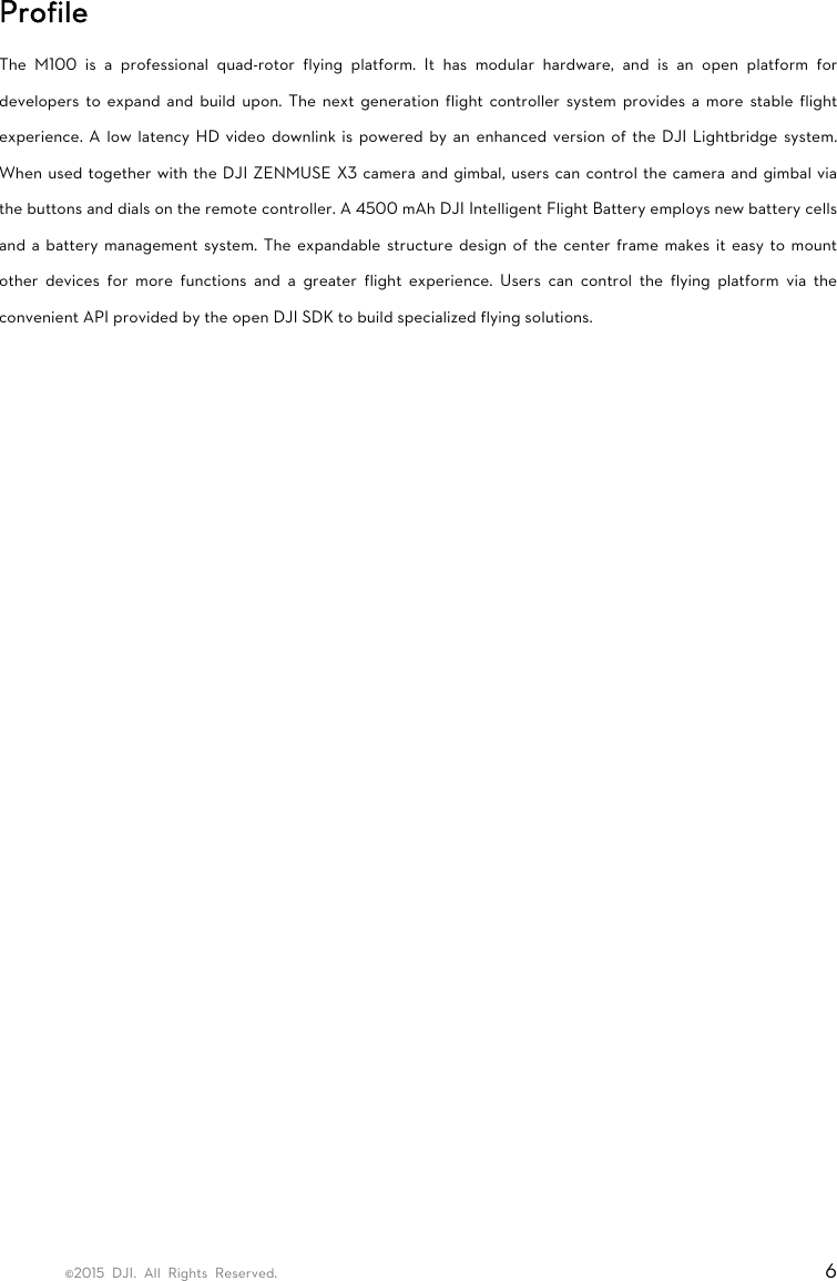 ©2015 DJI. All Rights Reserved.                                                                         6 Profile The M100 is a professional quad-rotor flying platform. It has modular hardware, and is an open platform for developers to expand and build upon. The next generation flight controller system provides a more stable flight experience. A low latency HD video downlink is powered by an enhanced version of the DJI Lightbridge system. When used together with the DJI ZENMUSE X3 camera and gimbal, users can control the camera and gimbal via the buttons and dials on the remote controller. A 4500 mAh DJI Intelligent Flight Battery employs new battery cells and a battery management system. The expandable structure design of the center frame makes it easy to mount other devices for more functions and a greater flight experience. Users can control the flying platform via the convenient API provided by the open DJI SDK to build specialized flying solutions.    