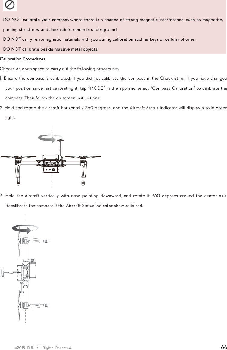 ©2015 DJI. All Rights Reserved.                                                                         66  DO NOT calibrate your compass where there is a chance of strong magnetic interference, such as magnetite, parking structures, and steel reinforcements underground.   DO NOT carry ferromagnetic materials with you during calibration such as keys or cellular phones.   DO NOT calibrate beside massive metal objects.   Calibration Procedures   Choose an open space to carry out the following procedures.   1. Ensure the compass is calibrated. If you did not calibrate the compass in the Checklist, or if you have changed your position since last calibrating it, tap “MODE” in the app and select “Compass Calibration” to calibrate the compass. Then follow the on-screen instructions.   2. Hold and rotate the aircraft horizontally 360 degrees, and the Aircraft Status Indicator will display a solid green light.   3. Hold the aircraft vertically with nose pointing downward, and rotate it 360 degrees around the center axis. Recalibrate the compass if the Aircraft Status Indicator show solid red.    